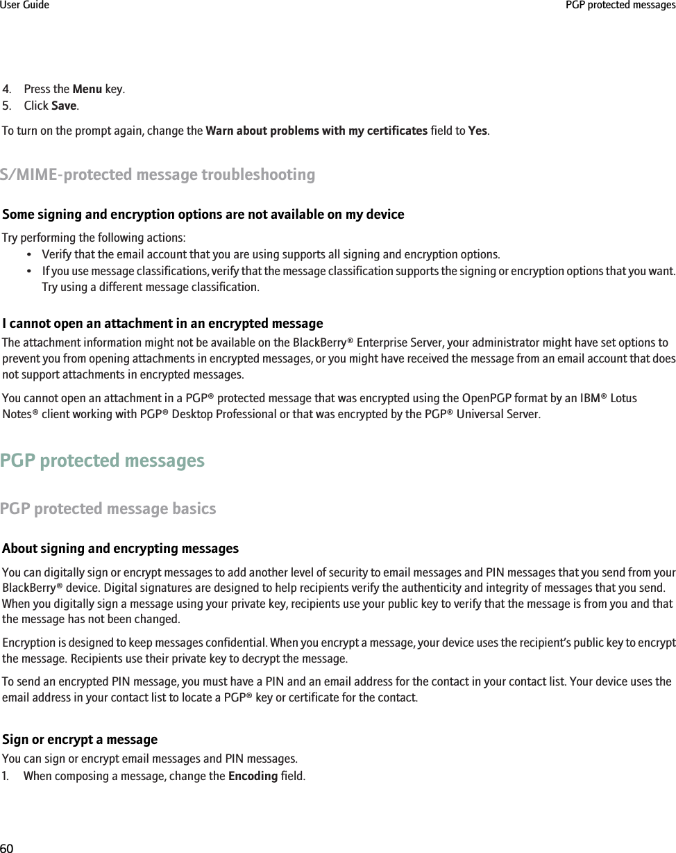 4. Press the Menu key.5. Click Save.To turn on the prompt again, change the Warn about problems with my certificates field to Yes.S/MIME-protected message troubleshootingSome signing and encryption options are not available on my deviceTry performing the following actions:• Verify that the email account that you are using supports all signing and encryption options.•If you use message classifications, verify that the message classification supports the signing or encryption options that you want.Try using a different message classification.I cannot open an attachment in an encrypted messageThe attachment information might not be available on the BlackBerry® Enterprise Server, your administrator might have set options toprevent you from opening attachments in encrypted messages, or you might have received the message from an email account that doesnot support attachments in encrypted messages.You cannot open an attachment in a PGP® protected message that was encrypted using the OpenPGP format by an IBM® LotusNotes® client working with PGP® Desktop Professional or that was encrypted by the PGP® Universal Server.PGP protected messagesPGP protected message basicsAbout signing and encrypting messagesYou can digitally sign or encrypt messages to add another level of security to email messages and PIN messages that you send from yourBlackBerry® device. Digital signatures are designed to help recipients verify the authenticity and integrity of messages that you send.When you digitally sign a message using your private key, recipients use your public key to verify that the message is from you and thatthe message has not been changed.Encryption is designed to keep messages confidential. When you encrypt a message, your device uses the recipient’s public key to encryptthe message. Recipients use their private key to decrypt the message.To send an encrypted PIN message, you must have a PIN and an email address for the contact in your contact list. Your device uses theemail address in your contact list to locate a PGP® key or certificate for the contact.Sign or encrypt a messageYou can sign or encrypt email messages and PIN messages.1. When composing a message, change the Encoding field.User Guide PGP protected messages60