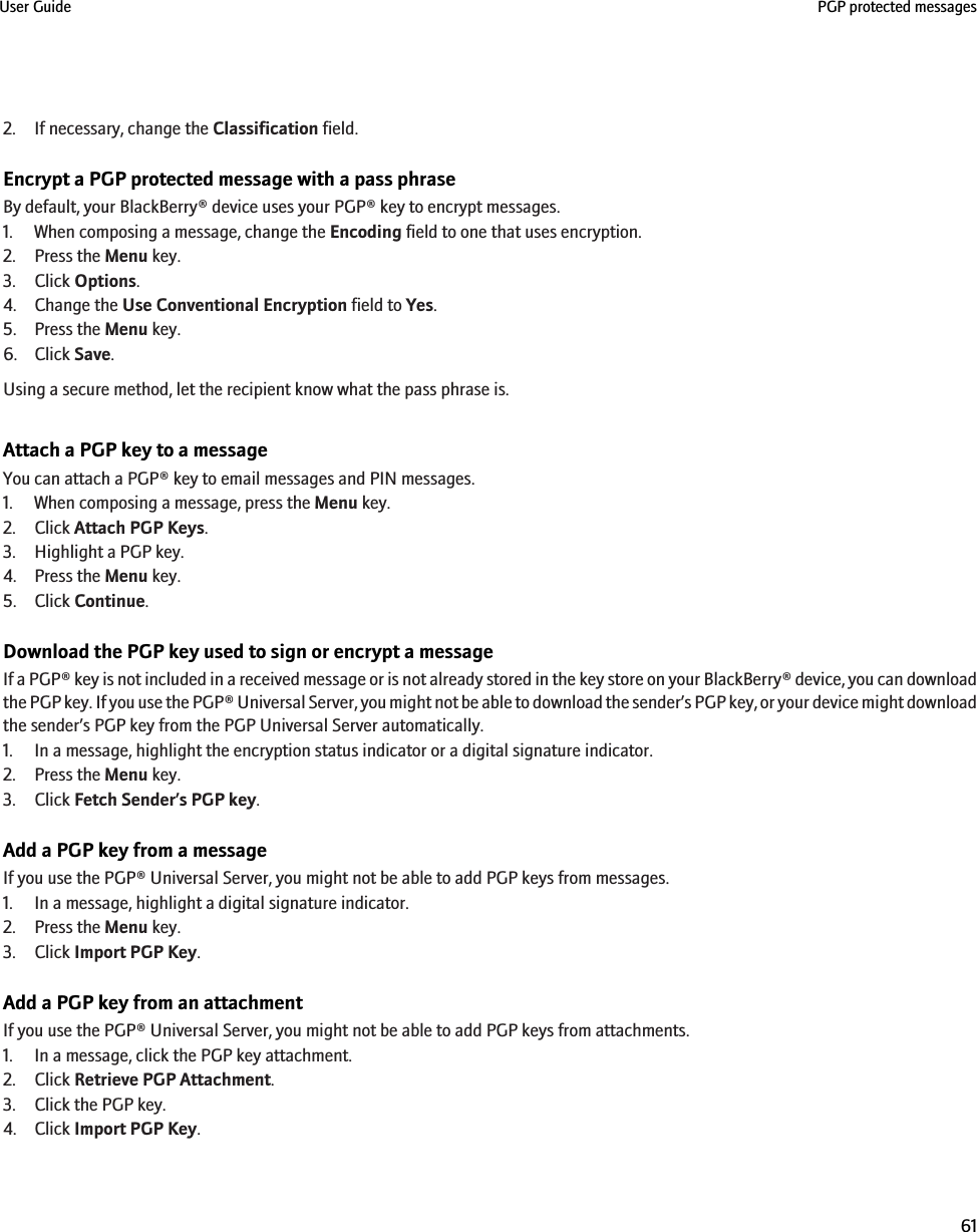 2. If necessary, change the Classification field.Encrypt a PGP protected message with a pass phraseBy default, your BlackBerry® device uses your PGP® key to encrypt messages.1. When composing a message, change the Encoding field to one that uses encryption.2. Press the Menu key.3. Click Options.4. Change the Use Conventional Encryption field to Yes.5. Press the Menu key.6. Click Save.Using a secure method, let the recipient know what the pass phrase is.Attach a PGP key to a messageYou can attach a PGP® key to email messages and PIN messages.1. When composing a message, press the Menu key.2. Click Attach PGP Keys.3. Highlight a PGP key.4. Press the Menu key.5. Click Continue.Download the PGP key used to sign or encrypt a messageIf a PGP® key is not included in a received message or is not already stored in the key store on your BlackBerry® device, you can downloadthe PGP key. If you use the PGP® Universal Server, you might not be able to download the sender’s PGP key, or your device might downloadthe sender’s PGP key from the PGP Universal Server automatically.1. In a message, highlight the encryption status indicator or a digital signature indicator.2. Press the Menu key.3. Click Fetch Sender’s PGP key.Add a PGP key from a messageIf you use the PGP® Universal Server, you might not be able to add PGP keys from messages.1. In a message, highlight a digital signature indicator.2. Press the Menu key.3. Click Import PGP Key.Add a PGP key from an attachmentIf you use the PGP® Universal Server, you might not be able to add PGP keys from attachments.1. In a message, click the PGP key attachment.2. Click Retrieve PGP Attachment.3. Click the PGP key.4. Click Import PGP Key.User Guide PGP protected messages61