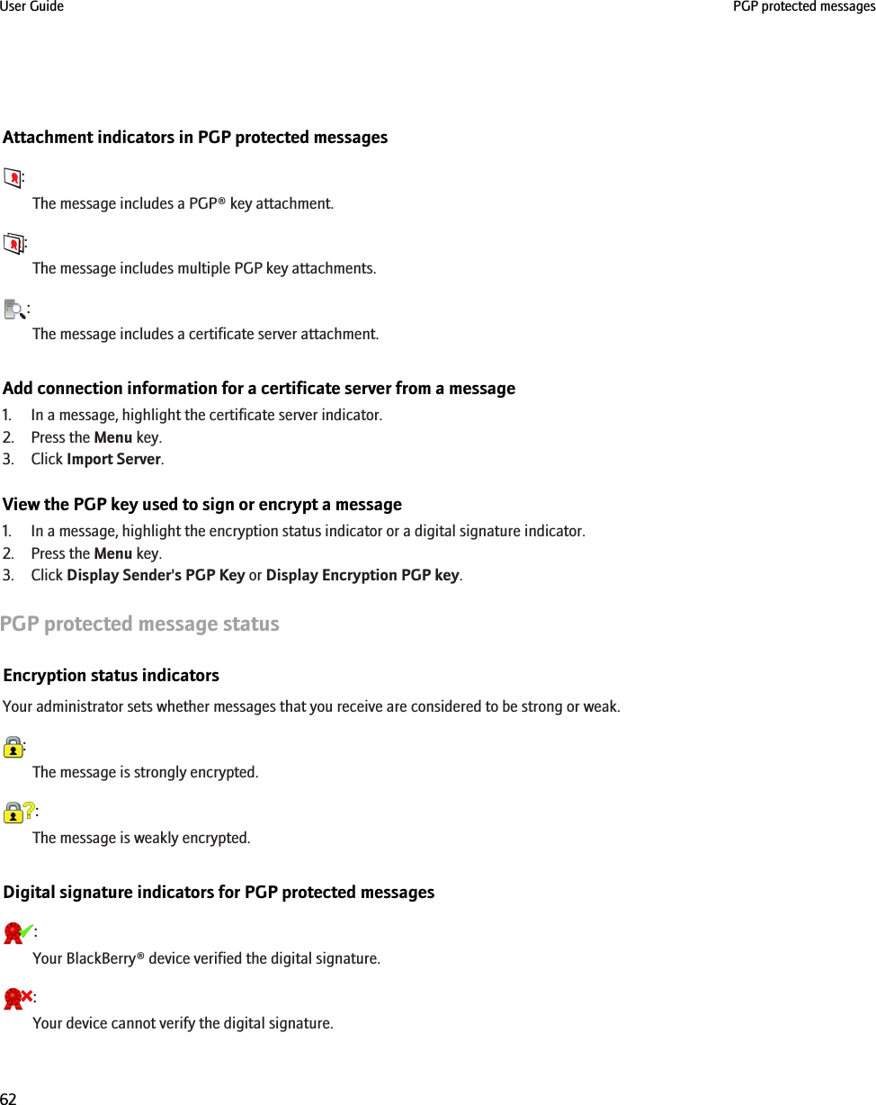 Attachment indicators in PGP protected messages:The message includes a PGP® key attachment.:The message includes multiple PGP key attachments.:The message includes a certificate server attachment.Add connection information for a certificate server from a message1. In a message, highlight the certificate server indicator.2. Press the Menu key.3. Click Import Server.View the PGP key used to sign or encrypt a message1. In a message, highlight the encryption status indicator or a digital signature indicator.2. Press the Menu key.3. Click Display Sender&apos;s PGP Key or Display Encryption PGP key.PGP protected message statusEncryption status indicatorsYour administrator sets whether messages that you receive are considered to be strong or weak.:The message is strongly encrypted.:The message is weakly encrypted.Digital signature indicators for PGP protected messages:Your BlackBerry® device verified the digital signature.:Your device cannot verify the digital signature.User Guide PGP protected messages62