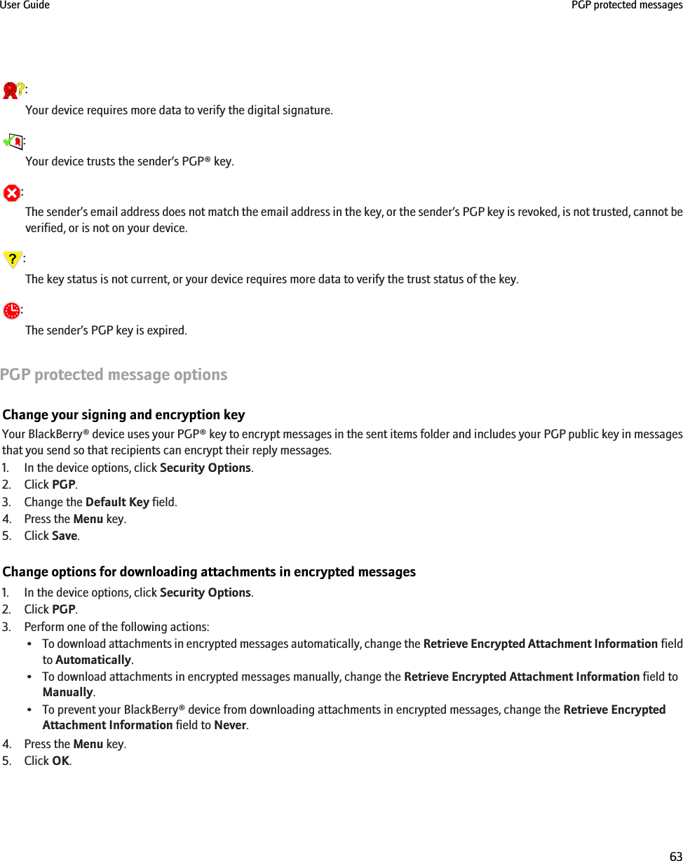 :Your device requires more data to verify the digital signature.:Your device trusts the sender’s PGP® key.:The sender’s email address does not match the email address in the key, or the sender’s PGP key is revoked, is not trusted, cannot beverified, or is not on your device.:The key status is not current, or your device requires more data to verify the trust status of the key.:The sender’s PGP key is expired.PGP protected message optionsChange your signing and encryption keyYour BlackBerry® device uses your PGP® key to encrypt messages in the sent items folder and includes your PGP public key in messagesthat you send so that recipients can encrypt their reply messages.1. In the device options, click Security Options.2. Click PGP.3. Change the Default Key field.4. Press the Menu key.5. Click Save.Change options for downloading attachments in encrypted messages1. In the device options, click Security Options.2. Click PGP.3. Perform one of the following actions:•To download attachments in encrypted messages automatically, change the Retrieve Encrypted Attachment Information fieldto Automatically.• To download attachments in encrypted messages manually, change the Retrieve Encrypted Attachment Information field toManually.• To prevent your BlackBerry® device from downloading attachments in encrypted messages, change the Retrieve EncryptedAttachment Information field to Never.4. Press the Menu key.5. Click OK.User Guide PGP protected messages63