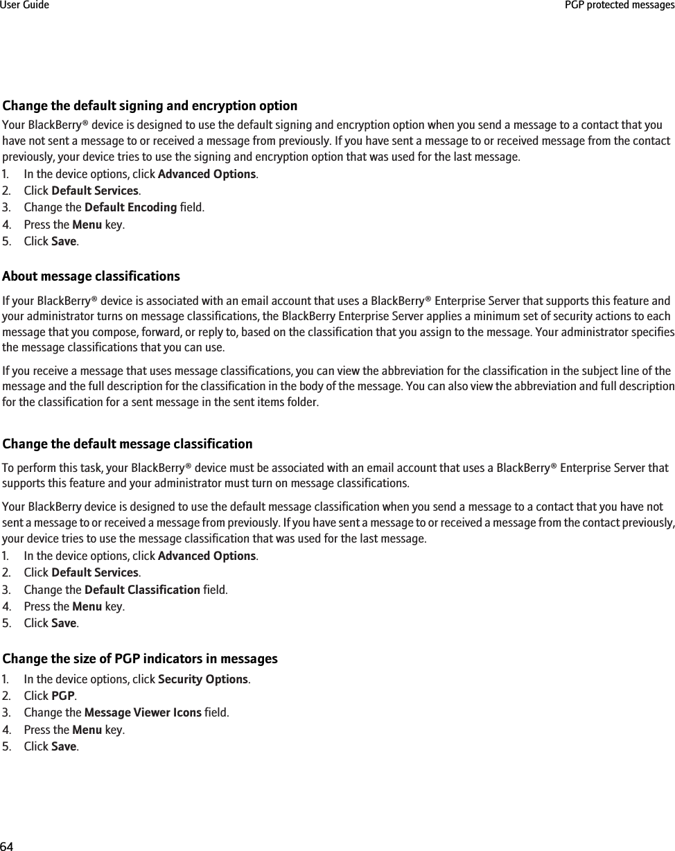 Change the default signing and encryption optionYour BlackBerry® device is designed to use the default signing and encryption option when you send a message to a contact that youhave not sent a message to or received a message from previously. If you have sent a message to or received message from the contactpreviously, your device tries to use the signing and encryption option that was used for the last message.1. In the device options, click Advanced Options.2. Click Default Services.3. Change the Default Encoding field.4. Press the Menu key.5. Click Save.About message classificationsIf your BlackBerry® device is associated with an email account that uses a BlackBerry® Enterprise Server that supports this feature andyour administrator turns on message classifications, the BlackBerry Enterprise Server applies a minimum set of security actions to eachmessage that you compose, forward, or reply to, based on the classification that you assign to the message. Your administrator specifiesthe message classifications that you can use.If you receive a message that uses message classifications, you can view the abbreviation for the classification in the subject line of themessage and the full description for the classification in the body of the message. You can also view the abbreviation and full descriptionfor the classification for a sent message in the sent items folder.Change the default message classificationTo perform this task, your BlackBerry® device must be associated with an email account that uses a BlackBerry® Enterprise Server thatsupports this feature and your administrator must turn on message classifications.Your BlackBerry device is designed to use the default message classification when you send a message to a contact that you have notsent a message to or received a message from previously. If you have sent a message to or received a message from the contact previously,your device tries to use the message classification that was used for the last message.1. In the device options, click Advanced Options.2. Click Default Services.3. Change the Default Classification field.4. Press the Menu key.5. Click Save.Change the size of PGP indicators in messages1. In the device options, click Security Options.2. Click PGP.3. Change the Message Viewer Icons field.4. Press the Menu key.5. Click Save.User Guide PGP protected messages64