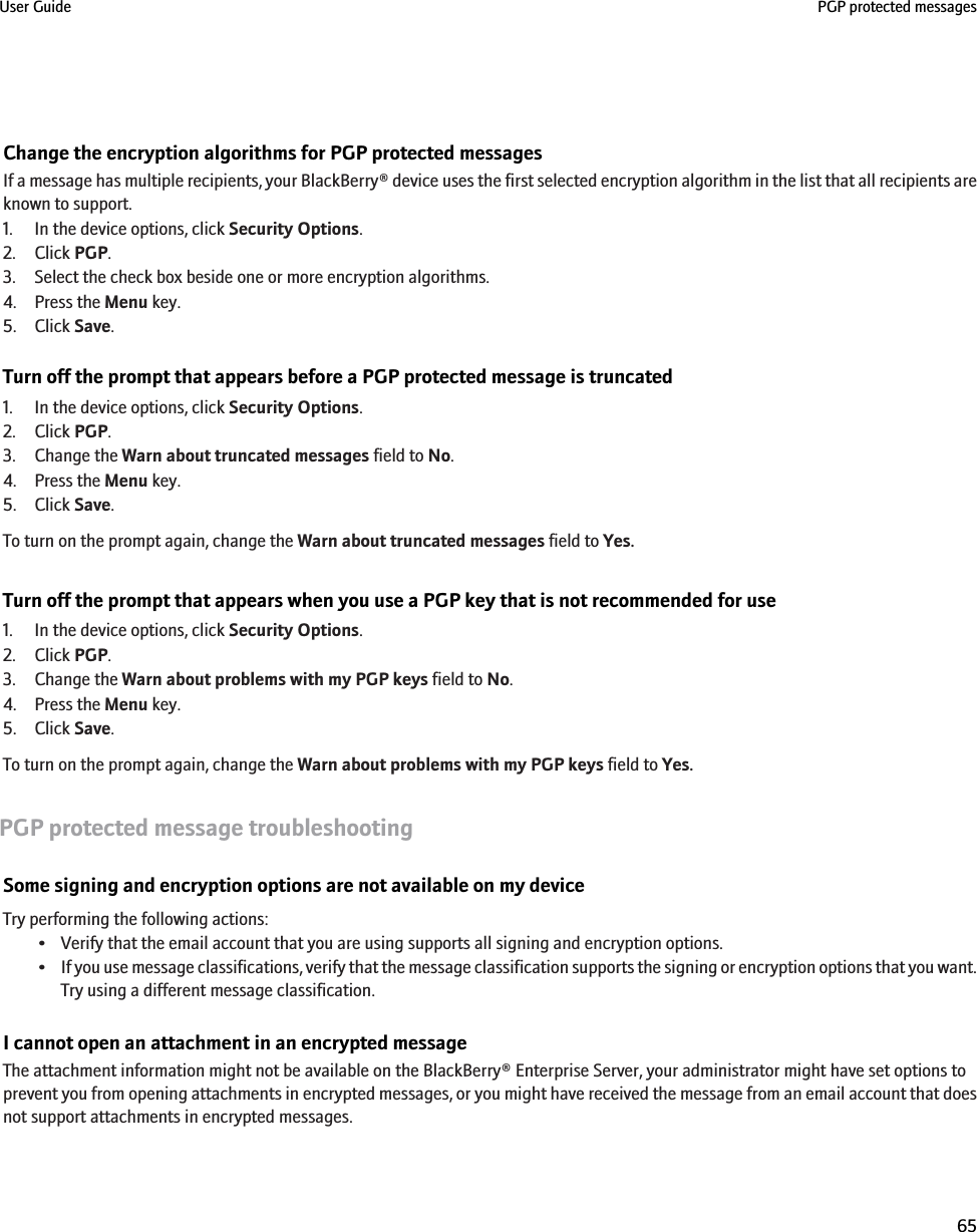 Change the encryption algorithms for PGP protected messagesIf a message has multiple recipients, your BlackBerry® device uses the first selected encryption algorithm in the list that all recipients areknown to support.1. In the device options, click Security Options.2. Click PGP.3. Select the check box beside one or more encryption algorithms.4. Press the Menu key.5. Click Save.Turn off the prompt that appears before a PGP protected message is truncated1. In the device options, click Security Options.2. Click PGP.3. Change the Warn about truncated messages field to No.4. Press the Menu key.5. Click Save.To turn on the prompt again, change the Warn about truncated messages field to Yes.Turn off the prompt that appears when you use a PGP key that is not recommended for use1. In the device options, click Security Options.2. Click PGP.3. Change the Warn about problems with my PGP keys field to No.4. Press the Menu key.5. Click Save.To turn on the prompt again, change the Warn about problems with my PGP keys field to Yes.PGP protected message troubleshootingSome signing and encryption options are not available on my deviceTry performing the following actions:• Verify that the email account that you are using supports all signing and encryption options.•If you use message classifications, verify that the message classification supports the signing or encryption options that you want.Try using a different message classification.I cannot open an attachment in an encrypted messageThe attachment information might not be available on the BlackBerry® Enterprise Server, your administrator might have set options toprevent you from opening attachments in encrypted messages, or you might have received the message from an email account that doesnot support attachments in encrypted messages.User Guide PGP protected messages65