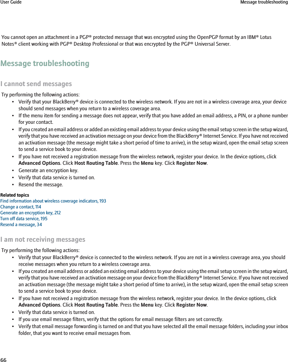 You cannot open an attachment in a PGP® protected message that was encrypted using the OpenPGP format by an IBM® LotusNotes® client working with PGP® Desktop Professional or that was encrypted by the PGP® Universal Server.Message troubleshootingI cannot send messagesTry performing the following actions:• Verify that your BlackBerry® device is connected to the wireless network. If you are not in a wireless coverage area, your deviceshould send messages when you return to a wireless coverage area.•If the menu item for sending a message does not appear, verify that you have added an email address, a PIN, or a phone numberfor your contact.•If you created an email address or added an existing email address to your device using the email setup screen in the setup wizard,verify that you have received an activation message on your device from the BlackBerry® Internet Service. If you have not receivedan activation message (the message might take a short period of time to arrive), in the setup wizard, open the email setup screento send a service book to your device.• If you have not received a registration message from the wireless network, register your device. In the device options, clickAdvanced Options. Click Host Routing Table. Press the Menu key. Click Register Now.• Generate an encryption key.• Verify that data service is turned on.• Resend the message.Related topicsFind information about wireless coverage indicators, 193Change a contact, 114Generate an encryption key, 212Turn off data service, 195Resend a message, 34I am not receiving messagesTry performing the following actions:• Verify that your BlackBerry® device is connected to the wireless network. If you are not in a wireless coverage area, you shouldreceive messages when you return to a wireless coverage area.•If you created an email address or added an existing email address to your device using the email setup screen in the setup wizard,verify that you have received an activation message on your device from the BlackBerry® Internet Service. If you have not receivedan activation message (the message might take a short period of time to arrive), in the setup wizard, open the email setup screento send a service book to your device.• If you have not received a registration message from the wireless network, register your device. In the device options, clickAdvanced Options. Click Host Routing Table. Press the Menu key. Click Register Now.• Verify that data service is turned on.• If you use email message filters, verify that the options for email message filters are set correctly.•Verify that email message forwarding is turned on and that you have selected all the email message folders, including your inboxfolder, that you want to receive email messages from.User Guide Message troubleshooting66