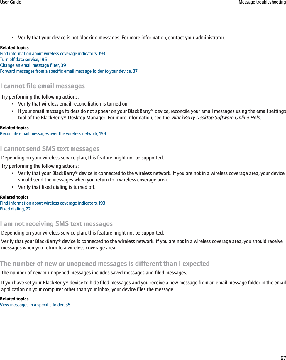 • Verify that your device is not blocking messages. For more information, contact your administrator.Related topicsFind information about wireless coverage indicators, 193Turn off data service, 195Change an email message filter, 39Forward messages from a specific email message folder to your device, 37I cannot file email messagesTry performing the following actions:• Verify that wireless email reconciliation is turned on.•If your email message folders do not appear on your BlackBerry® device, reconcile your email messages using the email settingstool of the BlackBerry® Desktop Manager. For more information, see the  BlackBerry Desktop Software Online Help.Related topicsReconcile email messages over the wireless network, 159I cannot send SMS text messagesDepending on your wireless service plan, this feature might not be supported.Try performing the following actions:• Verify that your BlackBerry® device is connected to the wireless network. If you are not in a wireless coverage area, your deviceshould send the messages when you return to a wireless coverage area.• Verify that fixed dialing is turned off.Related topicsFind information about wireless coverage indicators, 193Fixed dialing, 22I am not receiving SMS text messagesDepending on your wireless service plan, this feature might not be supported.Verify that your BlackBerry® device is connected to the wireless network. If you are not in a wireless coverage area, you should receivemessages when you return to a wireless coverage area.The number of new or unopened messages is different than I expectedThe number of new or unopened messages includes saved messages and filed messages.If you have set your BlackBerry® device to hide filed messages and you receive a new message from an email message folder in the emailapplication on your computer other than your inbox, your device files the message.Related topicsView messages in a specific folder, 35User Guide Message troubleshooting67