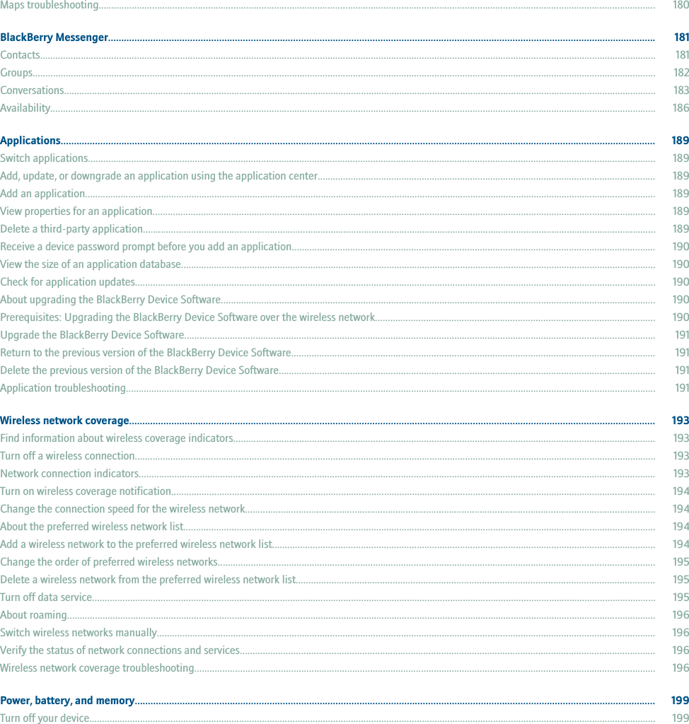 Maps troubleshooting........................................................................................................................................................................................................................... 180BlackBerry Messenger............................................................................................................................................................................................................... 181Contacts.................................................................................................................................................................................................................................................. 181Groups..................................................................................................................................................................................................................................................... 182Conversations......................................................................................................................................................................................................................................... 183Availability.............................................................................................................................................................................................................................................. 186Applications................................................................................................................................................................................................................................. 189Switch applications............................................................................................................................................................................................................................... 189Add, update, or downgrade an application using the application center..................................................................................................................................... 189Add an application................................................................................................................................................................................................................................. 189View properties for an application...................................................................................................................................................................................................... 189Delete a third-party application.......................................................................................................................................................................................................... 189Receive a device password prompt before you add an application............................................................................................................................................... 190View the size of an application database........................................................................................................................................................................................... 190Check for application updates............................................................................................................................................................................................................. 190About upgrading the BlackBerry Device Software........................................................................................................................................................................... 190Prerequisites: Upgrading the BlackBerry Device Software over the wireless network.............................................................................................................. 190Upgrade the BlackBerry Device Software......................................................................................................................................................................................... 191Return to the previous version of the BlackBerry Device Software............................................................................................................................................... 191Delete the previous version of the BlackBerry Device Software.................................................................................................................................................... 191Application troubleshooting................................................................................................................................................................................................................ 191Wireless network coverage....................................................................................................................................................................................................... 193Find information about wireless coverage indicators...................................................................................................................................................................... 193Turn off a wireless connection............................................................................................................................................................................................................. 193Network connection indicators........................................................................................................................................................................................................... 193Turn on wireless coverage notification............................................................................................................................................................................................... 194Change the connection speed for the wireless network................................................................................................................................................................. 194About the preferred wireless network list.......................................................................................................................................................................................... 194Add a wireless network to the preferred wireless network list....................................................................................................................................................... 194Change the order of preferred wireless networks............................................................................................................................................................................ 195Delete a wireless network from the preferred wireless network list............................................................................................................................................. 195Turn off data service.............................................................................................................................................................................................................................. 195About roaming........................................................................................................................................................................................................................................ 196Switch wireless networks manually.................................................................................................................................................................................................... 196Verify the status of network connections and services................................................................................................................................................................... 196Wireless network coverage troubleshooting..................................................................................................................................................................................... 196Power, battery, and memory..................................................................................................................................................................................................... 199Turn off your device............................................................................................................................................................................................................................... 199