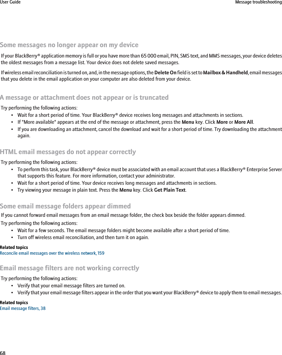 Some messages no longer appear on my deviceIf your BlackBerry® application memory is full or you have more than 65 000 email, PIN, SMS text, and MMS messages, your device deletesthe oldest messages from a message list. Your device does not delete saved messages.If wireless email reconciliation is turned on, and, in the message options, the Delete On field is set to Mailbox &amp; Handheld, email messagesthat you delete in the email application on your computer are also deleted from your device.A message or attachment does not appear or is truncatedTry performing the following actions:• Wait for a short period of time. Your BlackBerry® device receives long messages and attachments in sections.• If &quot;More available&quot; appears at the end of the message or attachment, press the Menu key. Click More or More All.•If you are downloading an attachment, cancel the download and wait for a short period of time. Try downloading the attachmentagain.HTML email messages do not appear correctlyTry performing the following actions:•To perform this task, your BlackBerry® device must be associated with an email account that uses a BlackBerry® Enterprise Serverthat supports this feature. For more information, contact your administrator.• Wait for a short period of time. Your device receives long messages and attachments in sections.• Try viewing your message in plain text. Press the Menu key. Click Get Plain Text.Some email message folders appear dimmedIf you cannot forward email messages from an email message folder, the check box beside the folder appears dimmed.Try performing the following actions:• Wait for a few seconds. The email message folders might become available after a short period of time.• Turn off wireless email reconciliation, and then turn it on again.Related topicsReconcile email messages over the wireless network, 159Email message filters are not working correctlyTry performing the following actions:• Verify that your email message filters are turned on.•Verify that your email message filters appear in the order that you want your BlackBerry® device to apply them to email messages.Related topicsEmail message filters, 38User Guide Message troubleshooting68