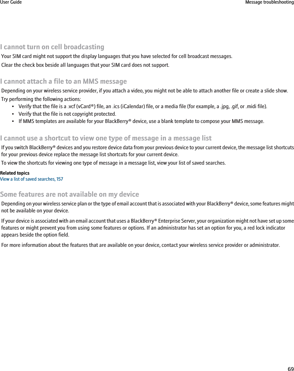 I cannot turn on cell broadcastingYour SIM card might not support the display languages that you have selected for cell broadcast messages.Clear the check box beside all languages that your SIM card does not support.I cannot attach a file to an MMS messageDepending on your wireless service provider, if you attach a video, you might not be able to attach another file or create a slide show.Try performing the following actions:• Verify that the file is a .vcf (vCard®) file, an .ics (iCalendar) file, or a media file (for example, a .jpg, .gif, or .midi file).• Verify that the file is not copyright protected.• If MMS templates are available for your BlackBerry® device, use a blank template to compose your MMS message.I cannot use a shortcut to view one type of message in a message listIf you switch BlackBerry® devices and you restore device data from your previous device to your current device, the message list shortcutsfor your previous device replace the message list shortcuts for your current device.To view the shortcuts for viewing one type of message in a message list, view your list of saved searches.Related topicsView a list of saved searches, 157Some features are not available on my deviceDepending on your wireless service plan or the type of email account that is associated with your BlackBerry® device, some features mightnot be available on your device.If your device is associated with an email account that uses a BlackBerry® Enterprise Server, your organization might not have set up somefeatures or might prevent you from using some features or options. If an administrator has set an option for you, a red lock indicatorappears beside the option field.For more information about the features that are available on your device, contact your wireless service provider or administrator.User Guide Message troubleshooting69