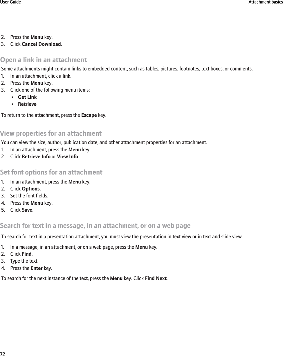 2. Press the Menu key.3. Click Cancel Download.Open a link in an attachmentSome attachments might contain links to embedded content, such as tables, pictures, footnotes, text boxes, or comments.1. In an attachment, click a link.2. Press the Menu key.3. Click one of the following menu items:•Get Link•RetrieveTo return to the attachment, press the Escape key.View properties for an attachmentYou can view the size, author, publication date, and other attachment properties for an attachment.1. In an attachment, press the Menu key.2. Click Retrieve Info or View Info.Set font options for an attachment1. In an attachment, press the Menu key.2. Click Options.3. Set the font fields.4. Press the Menu key.5. Click Save.Search for text in a message, in an attachment, or on a web pageTo search for text in a presentation attachment, you must view the presentation in text view or in text and slide view.1. In a message, in an attachment, or on a web page, press the Menu key.2. Click Find.3. Type the text.4. Press the Enter key.To search for the next instance of the text, press the Menu key. Click Find Next.User Guide Attachment basics72