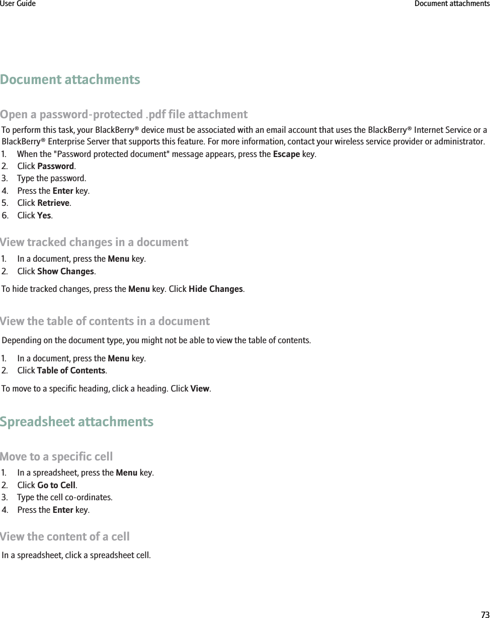 Document attachmentsOpen a password-protected .pdf file attachmentTo perform this task, your BlackBerry® device must be associated with an email account that uses the BlackBerry® Internet Service or aBlackBerry® Enterprise Server that supports this feature. For more information, contact your wireless service provider or administrator.1. When the &quot;Password protected document&quot; message appears, press the Escape key.2. Click Password.3. Type the password.4. Press the Enter key.5. Click Retrieve.6. Click Yes.View tracked changes in a document1. In a document, press the Menu key.2. Click Show Changes.To hide tracked changes, press the Menu key. Click Hide Changes.View the table of contents in a documentDepending on the document type, you might not be able to view the table of contents.1. In a document, press the Menu key.2. Click Table of Contents.To move to a specific heading, click a heading. Click View.Spreadsheet attachmentsMove to a specific cell1. In a spreadsheet, press the Menu key.2. Click Go to Cell.3. Type the cell co-ordinates.4. Press the Enter key.View the content of a cellIn a spreadsheet, click a spreadsheet cell.User Guide Document attachments73