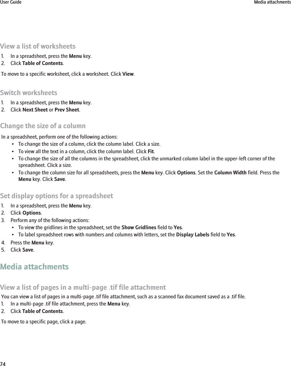 View a list of worksheets1. In a spreadsheet, press the Menu key.2. Click Table of Contents.To move to a specific worksheet, click a worksheet. Click View.Switch worksheets1. In a spreadsheet, press the Menu key.2. Click Next Sheet or Prev Sheet.Change the size of a columnIn a spreadsheet, perform one of the following actions:• To change the size of a column, click the column label. Click a size.• To view all the text in a column, click the column label. Click Fit.• To change the size of all the columns in the spreadsheet, click the unmarked column label in the upper-left corner of thespreadsheet. Click a size.• To change the column size for all spreadsheets, press the Menu key. Click Options. Set the Column Width field. Press theMenu key. Click Save.Set display options for a spreadsheet1. In a spreadsheet, press the Menu key.2. Click Options.3. Perform any of the following actions:• To view the gridlines in the spreadsheet, set the Show Gridlines field to Yes.• To label spreadsheet rows with numbers and columns with letters, set the Display Labels field to Yes.4. Press the Menu key.5. Click Save.Media attachmentsView a list of pages in a multi-page .tif file attachmentYou can view a list of pages in a multi-page .tif file attachment, such as a scanned fax document saved as a .tif file.1. In a multi-page .tif file attachment, press the Menu key.2. Click Table of Contents.To move to a specific page, click a page.User Guide Media attachments74