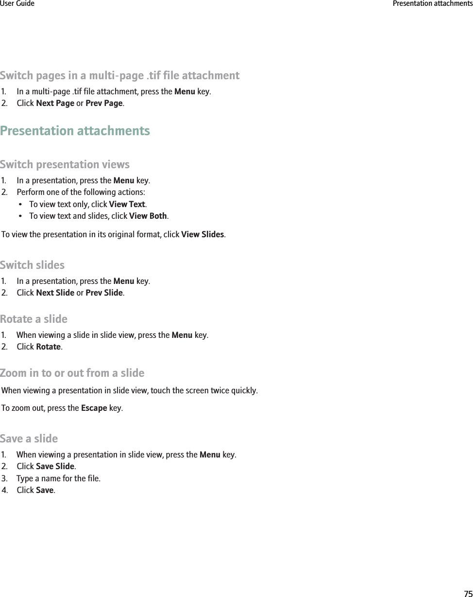 Switch pages in a multi-page .tif file attachment1. In a multi-page .tif file attachment, press the Menu key.2. Click Next Page or Prev Page.Presentation attachmentsSwitch presentation views1. In a presentation, press the Menu key.2. Perform one of the following actions:• To view text only, click View Text.• To view text and slides, click View Both.To view the presentation in its original format, click View Slides.Switch slides1. In a presentation, press the Menu key.2. Click Next Slide or Prev Slide.Rotate a slide1. When viewing a slide in slide view, press the Menu key.2. Click Rotate.Zoom in to or out from a slideWhen viewing a presentation in slide view, touch the screen twice quickly.To zoom out, press the Escape key.Save a slide1. When viewing a presentation in slide view, press the Menu key.2. Click Save Slide.3. Type a name for the file.4. Click Save.User Guide Presentation attachments75