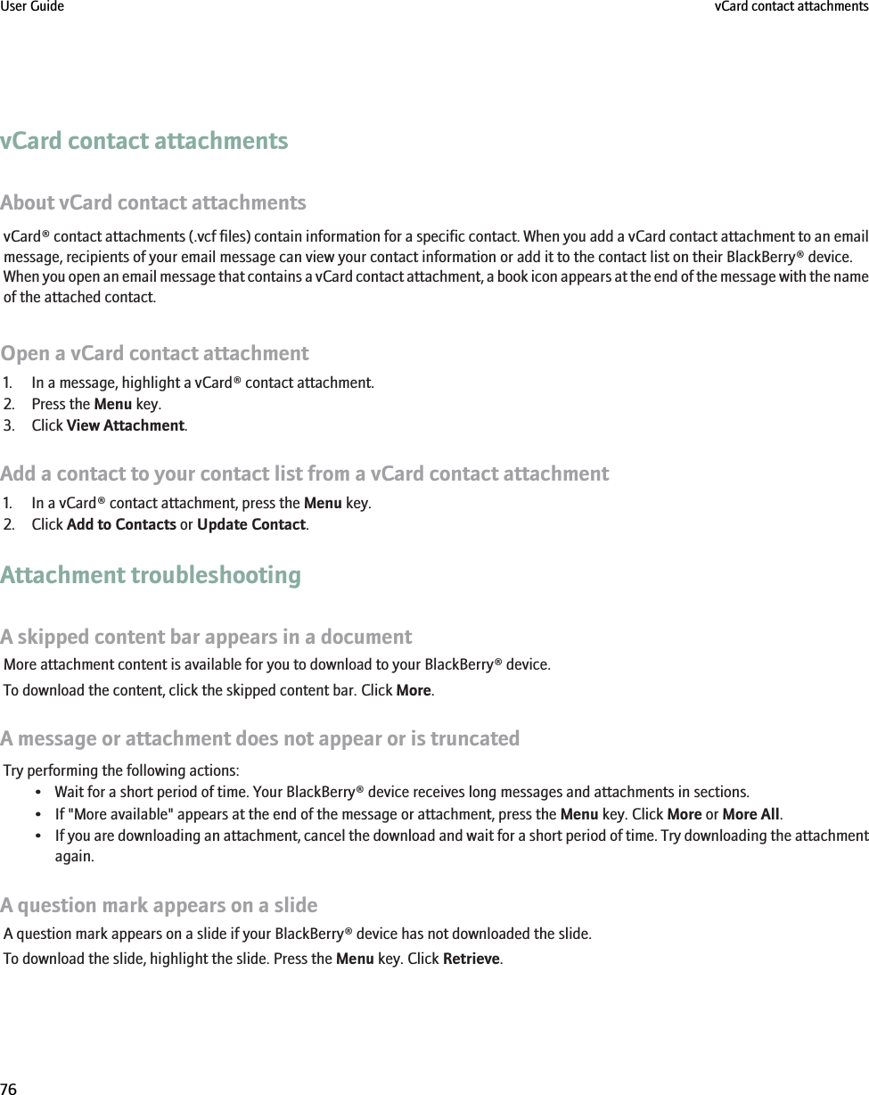 vCard contact attachmentsAbout vCard contact attachmentsvCard® contact attachments (.vcf files) contain information for a specific contact. When you add a vCard contact attachment to an emailmessage, recipients of your email message can view your contact information or add it to the contact list on their BlackBerry® device.When you open an email message that contains a vCard contact attachment, a book icon appears at the end of the message with the nameof the attached contact.Open a vCard contact attachment1. In a message, highlight a vCard® contact attachment.2. Press the Menu key.3. Click View Attachment.Add a contact to your contact list from a vCard contact attachment1. In a vCard® contact attachment, press the Menu key.2. Click Add to Contacts or Update Contact.Attachment troubleshootingA skipped content bar appears in a documentMore attachment content is available for you to download to your BlackBerry® device.To download the content, click the skipped content bar. Click More.A message or attachment does not appear or is truncatedTry performing the following actions:• Wait for a short period of time. Your BlackBerry® device receives long messages and attachments in sections.• If &quot;More available&quot; appears at the end of the message or attachment, press the Menu key. Click More or More All.•If you are downloading an attachment, cancel the download and wait for a short period of time. Try downloading the attachmentagain.A question mark appears on a slideA question mark appears on a slide if your BlackBerry® device has not downloaded the slide.To download the slide, highlight the slide. Press the Menu key. Click Retrieve.User Guide vCard contact attachments76