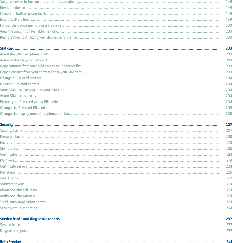 Set your device to turn on and turn off automatically..................................................................................................................................................................... 199Reset the device..................................................................................................................................................................................................................................... 199Check the battery power level............................................................................................................................................................................................................. 199Extend battery life................................................................................................................................................................................................................................. 199Format the device memory or a media card...................................................................................................................................................................................... 200View the amount of available memory............................................................................................................................................................................................... 200Best practice: Optimizing your device performance........................................................................................................................................................................ 200SIM card........................................................................................................................................................................................................................................ 203About the SIM card phone book.......................................................................................................................................................................................................... 203Add a contact to your SIM card........................................................................................................................................................................................................... 203Copy contacts from your SIM card to your contact list.................................................................................................................................................................... 203Copy a contact from your contact list to your SIM card.................................................................................................................................................................. 203Change a SIM card contact.................................................................................................................................................................................................................. 204Delete a SIM card contact.................................................................................................................................................................................................................... 204Store SMS text messages on your SIM card...................................................................................................................................................................................... 204About SIM card security........................................................................................................................................................................................................................ 204Protect your SIM card with a PIN code.............................................................................................................................................................................................. 204Change the SIM card PIN code........................................................................................................................................................................................................... 205Change the display name for a phone number................................................................................................................................................................................. 205Security......................................................................................................................................................................................................................................... 207Security basics........................................................................................................................................................................................................................................ 207Password keeper.................................................................................................................................................................................................................................... 208Encryption............................................................................................................................................................................................................................................... 210Memory cleaning................................................................................................................................................................................................................................... 212Certificates.............................................................................................................................................................................................................................................. 213PGP keys................................................................................................................................................................................................................................................. 219Certificate servers.................................................................................................................................................................................................................................. 224Key stores................................................................................................................................................................................................................................................ 225Smart cards............................................................................................................................................................................................................................................. 227Software tokens..................................................................................................................................................................................................................................... 231About security self-tests....................................................................................................................................................................................................................... 231Verify security software........................................................................................................................................................................................................................ 231Third-party application control........................................................................................................................................................................................................... 231Security troubleshooting...................................................................................................................................................................................................................... 234Service books and diagnostic reports..................................................................................................................................................................................... 237Service books.......................................................................................................................................................................................................................................... 237Diagnostic reports................................................................................................................................................................................................................................. 237BrickBreaker................................................................................................................................................................................................................................. 241