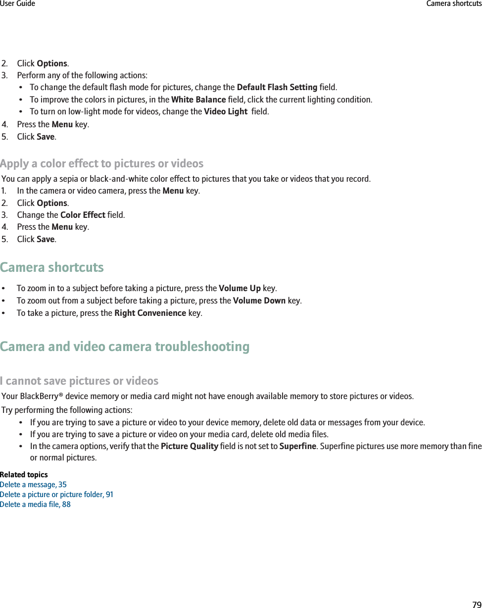 2. Click Options.3. Perform any of the following actions:• To change the default flash mode for pictures, change the Default Flash Setting field.• To improve the colors in pictures, in the White Balance field, click the current lighting condition.• To turn on low-light mode for videos, change the Video Light  field.4. Press the Menu key.5. Click Save.Apply a color effect to pictures or videosYou can apply a sepia or black-and-white color effect to pictures that you take or videos that you record.1. In the camera or video camera, press the Menu key.2. Click Options.3. Change the Color Effect field.4. Press the Menu key.5. Click Save.Camera shortcuts• To zoom in to a subject before taking a picture, press the Volume Up key.• To zoom out from a subject before taking a picture, press the Volume Down key.• To take a picture, press the Right Convenience key.Camera and video camera troubleshootingI cannot save pictures or videosYour BlackBerry® device memory or media card might not have enough available memory to store pictures or videos.Try performing the following actions:• If you are trying to save a picture or video to your device memory, delete old data or messages from your device.• If you are trying to save a picture or video on your media card, delete old media files.•In the camera options, verify that the Picture Quality field is not set to Superfine. Superfine pictures use more memory than fineor normal pictures.Related topicsDelete a message, 35Delete a picture or picture folder, 91Delete a media file, 88User Guide Camera shortcuts79
