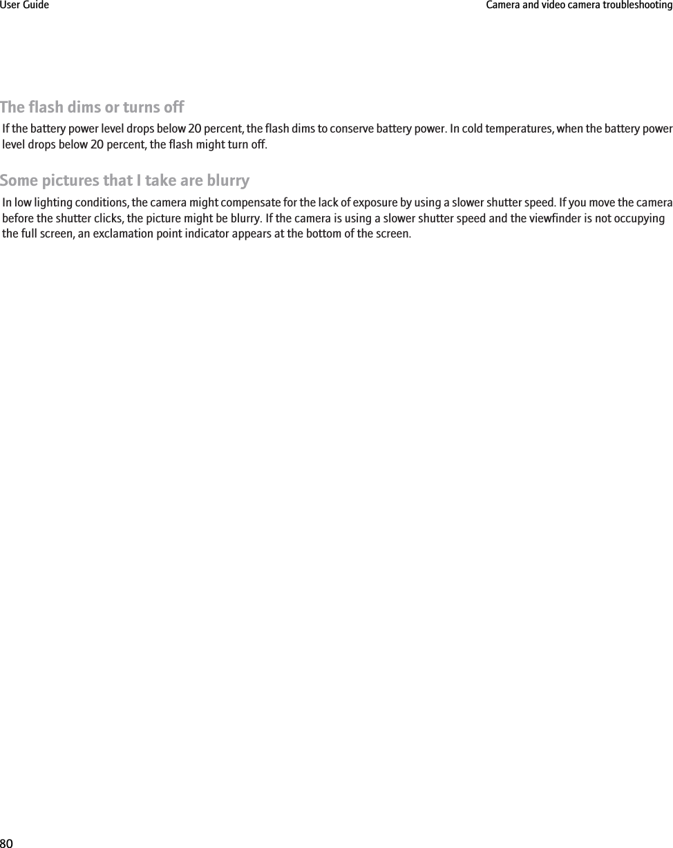 The flash dims or turns offIf the battery power level drops below 20 percent, the flash dims to conserve battery power. In cold temperatures, when the battery powerlevel drops below 20 percent, the flash might turn off.Some pictures that I take are blurryIn low lighting conditions, the camera might compensate for the lack of exposure by using a slower shutter speed. If you move the camerabefore the shutter clicks, the picture might be blurry. If the camera is using a slower shutter speed and the viewfinder is not occupyingthe full screen, an exclamation point indicator appears at the bottom of the screen.User Guide Camera and video camera troubleshooting80