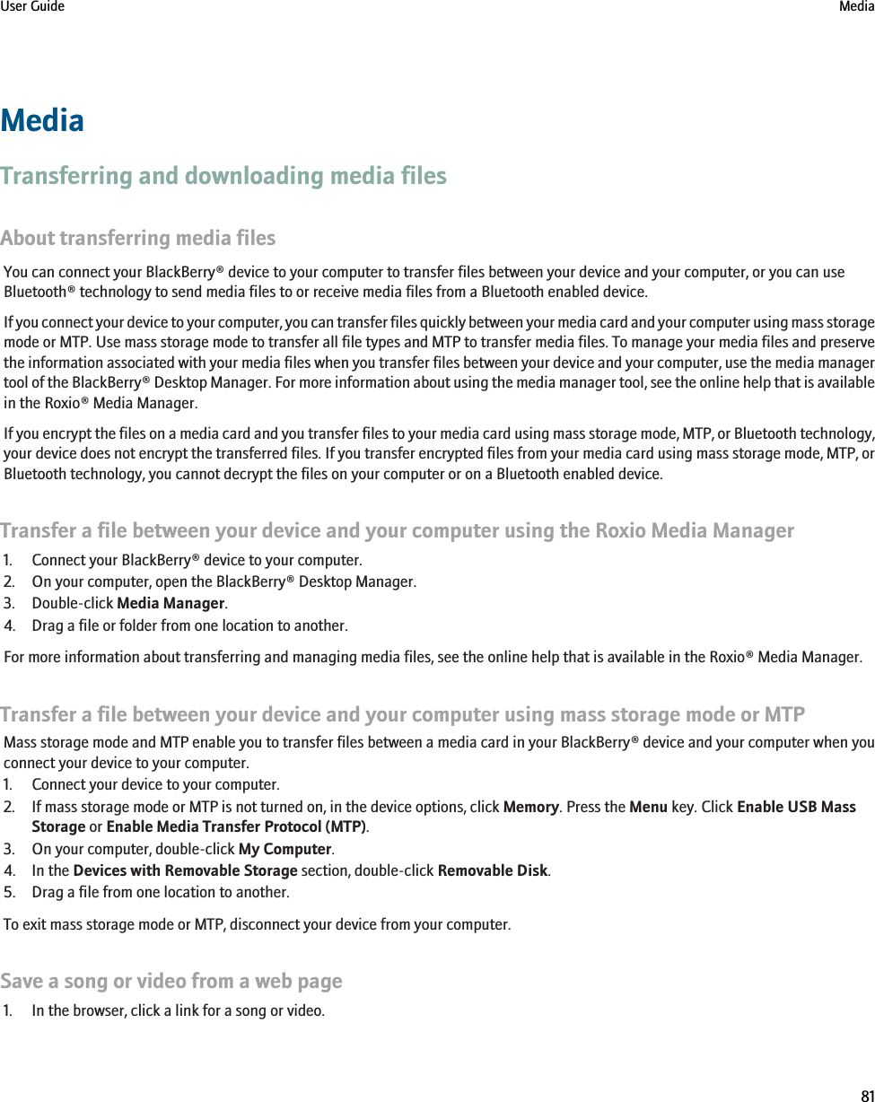 MediaTransferring and downloading media filesAbout transferring media filesYou can connect your BlackBerry® device to your computer to transfer files between your device and your computer, or you can useBluetooth® technology to send media files to or receive media files from a Bluetooth enabled device.If you connect your device to your computer, you can transfer files quickly between your media card and your computer using mass storagemode or MTP. Use mass storage mode to transfer all file types and MTP to transfer media files. To manage your media files and preservethe information associated with your media files when you transfer files between your device and your computer, use the media managertool of the BlackBerry® Desktop Manager. For more information about using the media manager tool, see the online help that is availablein the Roxio® Media Manager.If you encrypt the files on a media card and you transfer files to your media card using mass storage mode, MTP, or Bluetooth technology,your device does not encrypt the transferred files. If you transfer encrypted files from your media card using mass storage mode, MTP, orBluetooth technology, you cannot decrypt the files on your computer or on a Bluetooth enabled device.Transfer a file between your device and your computer using the Roxio Media Manager1. Connect your BlackBerry® device to your computer.2. On your computer, open the BlackBerry® Desktop Manager.3. Double-click Media Manager.4. Drag a file or folder from one location to another.For more information about transferring and managing media files, see the online help that is available in the Roxio® Media Manager.Transfer a file between your device and your computer using mass storage mode or MTPMass storage mode and MTP enable you to transfer files between a media card in your BlackBerry® device and your computer when youconnect your device to your computer.1. Connect your device to your computer.2. If mass storage mode or MTP is not turned on, in the device options, click Memory. Press the Menu key. Click Enable USB MassStorage or Enable Media Transfer Protocol (MTP).3. On your computer, double-click My Computer.4. In the Devices with Removable Storage section, double-click Removable Disk.5. Drag a file from one location to another.To exit mass storage mode or MTP, disconnect your device from your computer.Save a song or video from a web page1. In the browser, click a link for a song or video.User Guide Media81