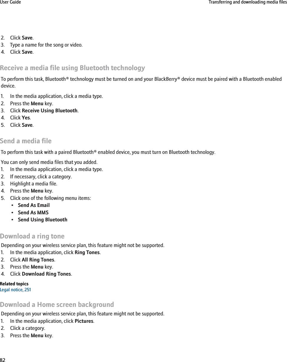 2. Click Save.3. Type a name for the song or video.4. Click Save.Receive a media file using Bluetooth technologyTo perform this task, Bluetooth® technology must be turned on and your BlackBerry® device must be paired with a Bluetooth enableddevice.1. In the media application, click a media type.2. Press the Menu key.3. Click Receive Using Bluetooth.4. Click Yes.5. Click Save.Send a media fileTo perform this task with a paired Bluetooth® enabled device, you must turn on Bluetooth technology.You can only send media files that you added.1. In the media application, click a media type.2. If necessary, click a category.3. Highlight a media file.4. Press the Menu key.5. Click one of the following menu items:•Send As Email•Send As MMS•Send Using BluetoothDownload a ring toneDepending on your wireless service plan, this feature might not be supported.1. In the media application, click Ring Tones.2. Click All Ring Tones.3. Press the Menu key.4. Click Download Ring Tones.Related topicsLegal notice, 251Download a Home screen backgroundDepending on your wireless service plan, this feature might not be supported.1. In the media application, click Pictures.2. Click a category.3. Press the Menu key.User Guide Transferring and downloading media files82