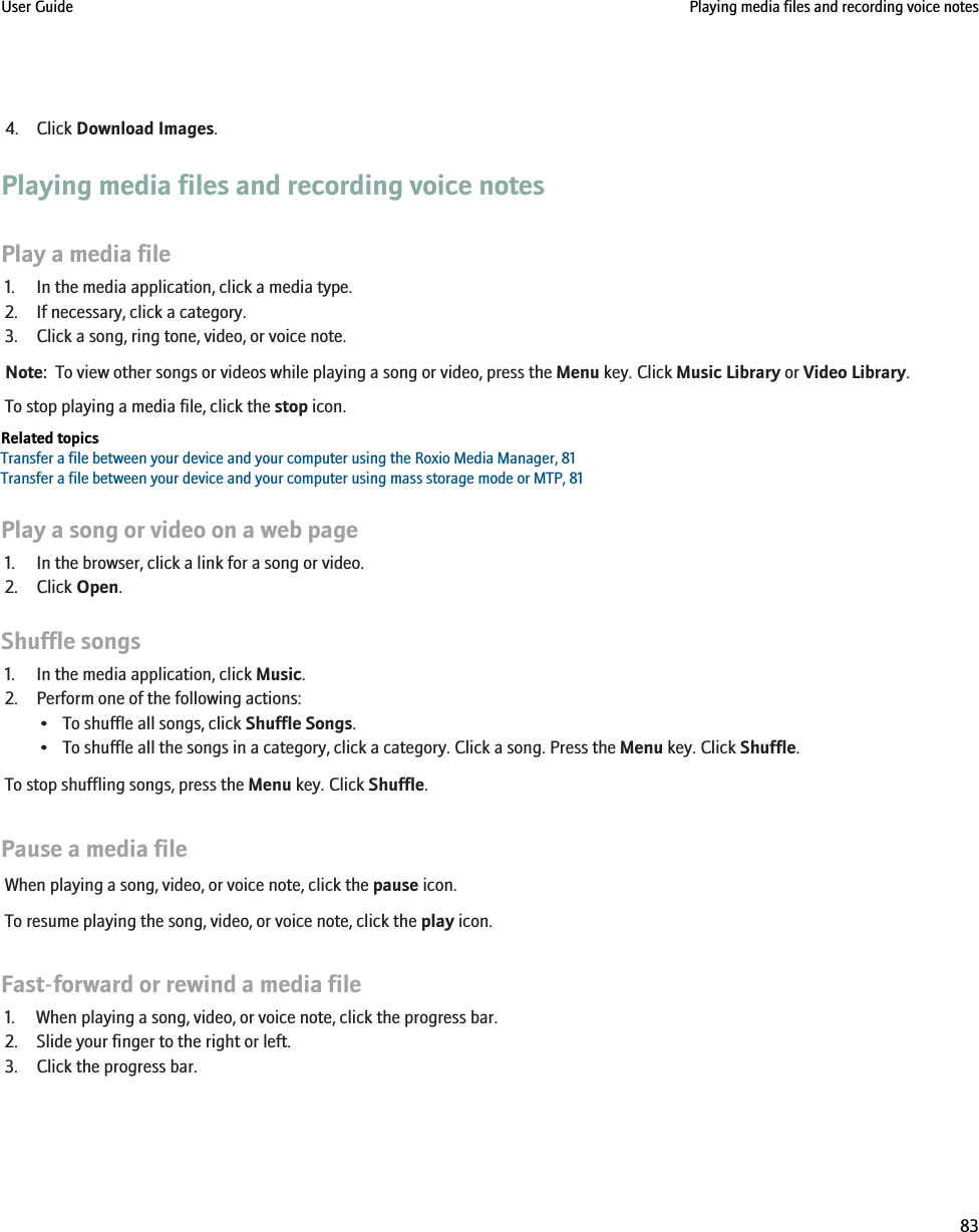 4. Click Download Images.Playing media files and recording voice notesPlay a media file1. In the media application, click a media type.2. If necessary, click a category.3. Click a song, ring tone, video, or voice note.Note:  To view other songs or videos while playing a song or video, press the Menu key. Click Music Library or Video Library.To stop playing a media file, click the stop icon.Related topicsTransfer a file between your device and your computer using the Roxio Media Manager, 81Transfer a file between your device and your computer using mass storage mode or MTP, 81Play a song or video on a web page1. In the browser, click a link for a song or video.2. Click Open.Shuffle songs1. In the media application, click Music.2. Perform one of the following actions:• To shuffle all songs, click Shuffle Songs.• To shuffle all the songs in a category, click a category. Click a song. Press the Menu key. Click Shuffle.To stop shuffling songs, press the Menu key. Click Shuffle.Pause a media fileWhen playing a song, video, or voice note, click the pause icon.To resume playing the song, video, or voice note, click the play icon.Fast-forward or rewind a media file1. When playing a song, video, or voice note, click the progress bar.2. Slide your finger to the right or left.3. Click the progress bar.User Guide Playing media files and recording voice notes83