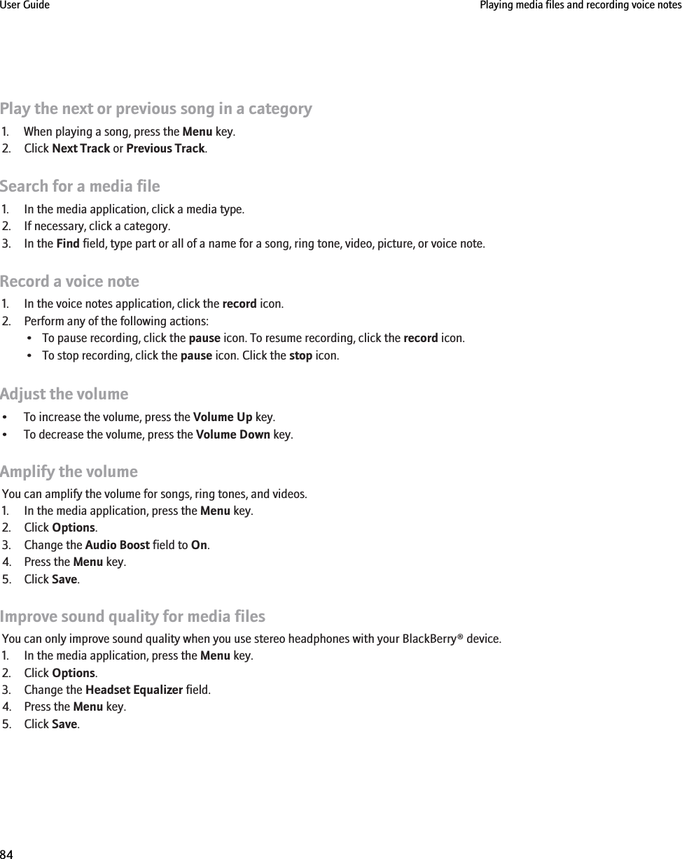 Play the next or previous song in a category1. When playing a song, press the Menu key.2. Click Next Track or Previous Track.Search for a media file1. In the media application, click a media type.2. If necessary, click a category.3. In the Find field, type part or all of a name for a song, ring tone, video, picture, or voice note.Record a voice note1. In the voice notes application, click the record icon.2. Perform any of the following actions:• To pause recording, click the pause icon. To resume recording, click the record icon.• To stop recording, click the pause icon. Click the stop icon.Adjust the volume• To increase the volume, press the Volume Up key.• To decrease the volume, press the Volume Down key.Amplify the volumeYou can amplify the volume for songs, ring tones, and videos.1. In the media application, press the Menu key.2. Click Options.3. Change the Audio Boost field to On.4. Press the Menu key.5. Click Save.Improve sound quality for media filesYou can only improve sound quality when you use stereo headphones with your BlackBerry® device.1. In the media application, press the Menu key.2. Click Options.3. Change the Headset Equalizer field.4. Press the Menu key.5. Click Save.User Guide Playing media files and recording voice notes84