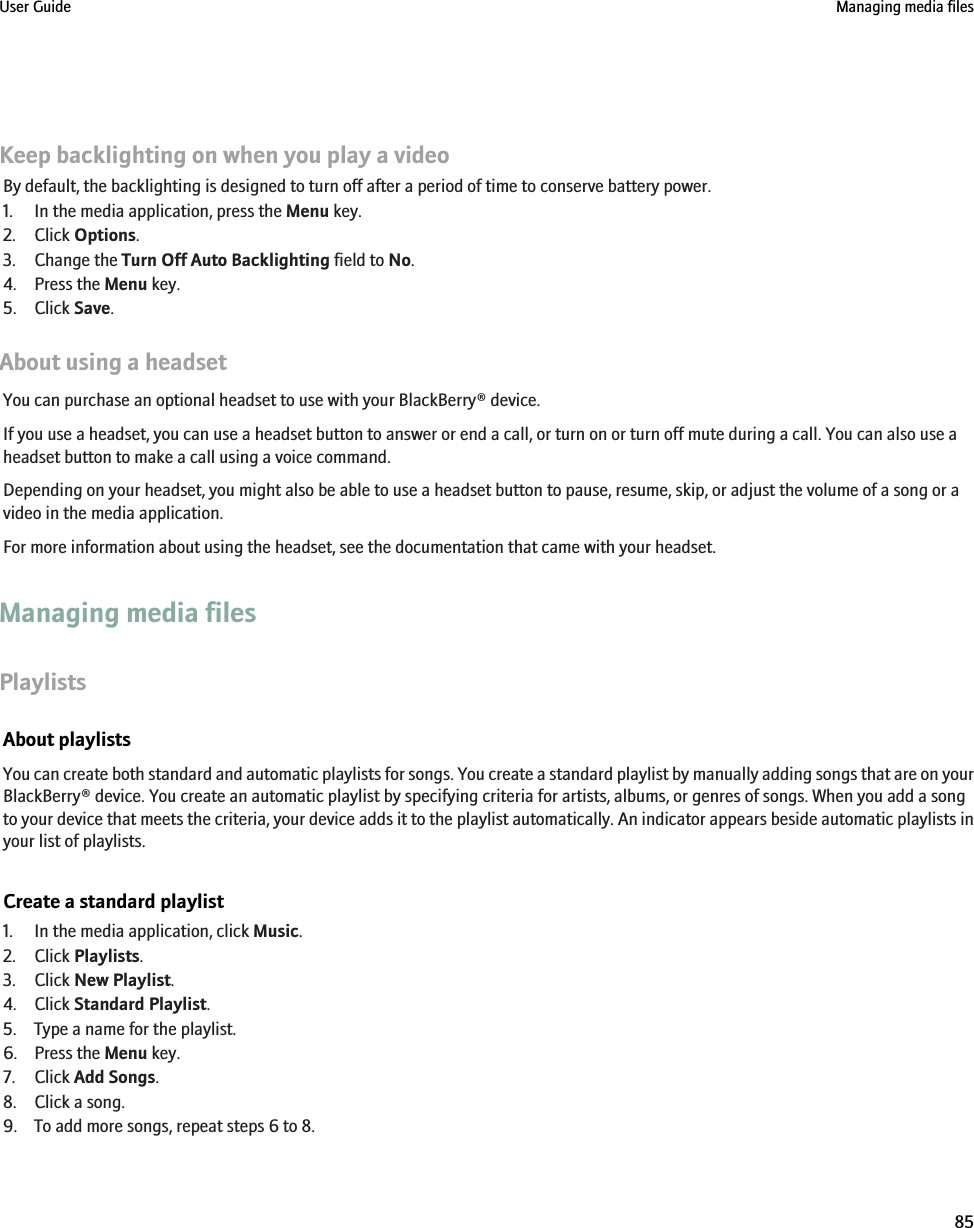 Keep backlighting on when you play a videoBy default, the backlighting is designed to turn off after a period of time to conserve battery power.1. In the media application, press the Menu key.2. Click Options.3. Change the Turn Off Auto Backlighting field to No.4. Press the Menu key.5. Click Save.About using a headsetYou can purchase an optional headset to use with your BlackBerry® device.If you use a headset, you can use a headset button to answer or end a call, or turn on or turn off mute during a call. You can also use aheadset button to make a call using a voice command.Depending on your headset, you might also be able to use a headset button to pause, resume, skip, or adjust the volume of a song or avideo in the media application.For more information about using the headset, see the documentation that came with your headset.Managing media filesPlaylistsAbout playlistsYou can create both standard and automatic playlists for songs. You create a standard playlist by manually adding songs that are on yourBlackBerry® device. You create an automatic playlist by specifying criteria for artists, albums, or genres of songs. When you add a songto your device that meets the criteria, your device adds it to the playlist automatically. An indicator appears beside automatic playlists inyour list of playlists.Create a standard playlist1. In the media application, click Music.2. Click Playlists.3. Click New Playlist.4. Click Standard Playlist.5. Type a name for the playlist.6. Press the Menu key.7. Click Add Songs.8. Click a song.9. To add more songs, repeat steps 6 to 8.User Guide Managing media files85