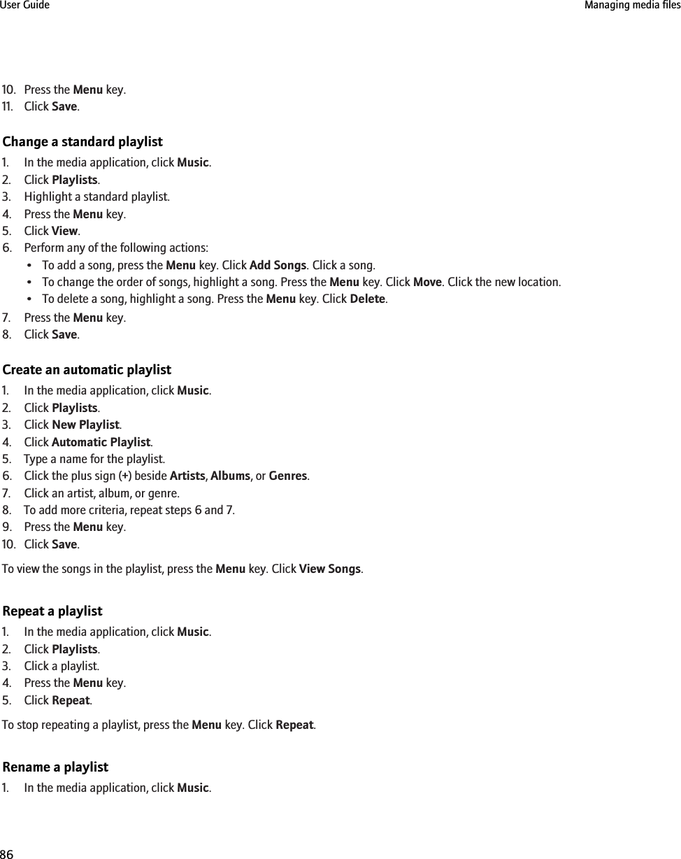 10. Press the Menu key.11. Click Save.Change a standard playlist1. In the media application, click Music.2. Click Playlists.3. Highlight a standard playlist.4. Press the Menu key.5. Click View.6. Perform any of the following actions:• To add a song, press the Menu key. Click Add Songs. Click a song.• To change the order of songs, highlight a song. Press the Menu key. Click Move. Click the new location.• To delete a song, highlight a song. Press the Menu key. Click Delete.7. Press the Menu key.8. Click Save.Create an automatic playlist1. In the media application, click Music.2. Click Playlists.3. Click New Playlist.4. Click Automatic Playlist.5. Type a name for the playlist.6. Click the plus sign (+) beside Artists, Albums, or Genres.7. Click an artist, album, or genre.8. To add more criteria, repeat steps 6 and 7.9. Press the Menu key.10. Click Save.To view the songs in the playlist, press the Menu key. Click View Songs.Repeat a playlist1. In the media application, click Music.2. Click Playlists.3. Click a playlist.4. Press the Menu key.5. Click Repeat.To stop repeating a playlist, press the Menu key. Click Repeat.Rename a playlist1. In the media application, click Music.User Guide Managing media files86