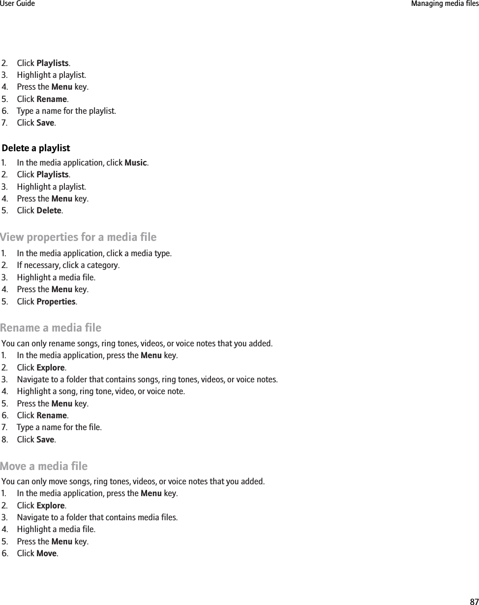 2. Click Playlists.3. Highlight a playlist.4. Press the Menu key.5. Click Rename.6. Type a name for the playlist.7. Click Save.Delete a playlist1. In the media application, click Music.2. Click Playlists.3. Highlight a playlist.4. Press the Menu key.5. Click Delete.View properties for a media file1. In the media application, click a media type.2. If necessary, click a category.3. Highlight a media file.4. Press the Menu key.5. Click Properties.Rename a media fileYou can only rename songs, ring tones, videos, or voice notes that you added.1. In the media application, press the Menu key.2. Click Explore.3. Navigate to a folder that contains songs, ring tones, videos, or voice notes.4. Highlight a song, ring tone, video, or voice note.5. Press the Menu key.6. Click Rename.7. Type a name for the file.8. Click Save.Move a media fileYou can only move songs, ring tones, videos, or voice notes that you added.1. In the media application, press the Menu key.2. Click Explore.3. Navigate to a folder that contains media files.4. Highlight a media file.5. Press the Menu key.6. Click Move.User Guide Managing media files87