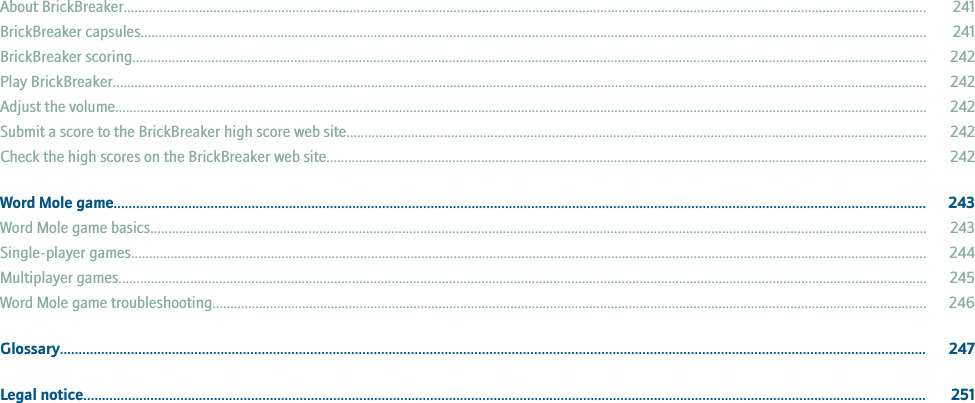 About BrickBreaker................................................................................................................................................................................................................................ 241BrickBreaker capsules........................................................................................................................................................................................................................... 241BrickBreaker scoring............................................................................................................................................................................................................................. 242Play BrickBreaker................................................................................................................................................................................................................................... 242Adjust the volume.................................................................................................................................................................................................................................. 242Submit a score to the BrickBreaker high score web site................................................................................................................................................................. 242Check the high scores on the BrickBreaker web site....................................................................................................................................................................... 242Word Mole game.......................................................................................................................................................................................................................... 243Word Mole game basics........................................................................................................................................................................................................................ 243Single-player games.............................................................................................................................................................................................................................. 244Multiplayer games................................................................................................................................................................................................................................. 245Word Mole game troubleshooting....................................................................................................................................................................................................... 246Glossary........................................................................................................................................................................................................................................ 247Legal notice.................................................................................................................................................................................................................................. 251