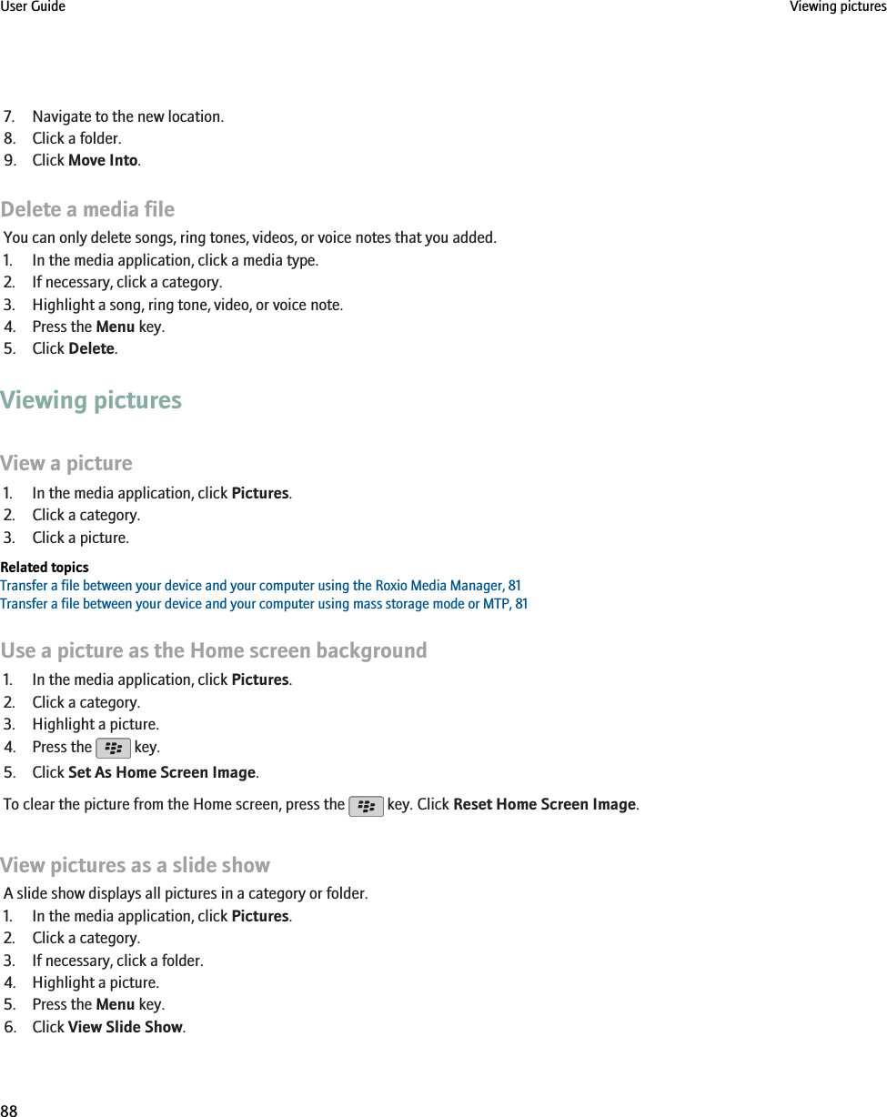 7. Navigate to the new location.8. Click a folder.9. Click Move Into.Delete a media fileYou can only delete songs, ring tones, videos, or voice notes that you added.1. In the media application, click a media type.2. If necessary, click a category.3. Highlight a song, ring tone, video, or voice note.4. Press the Menu key.5. Click Delete.Viewing picturesView a picture1. In the media application, click Pictures.2. Click a category.3. Click a picture.Related topicsTransfer a file between your device and your computer using the Roxio Media Manager, 81Transfer a file between your device and your computer using mass storage mode or MTP, 81Use a picture as the Home screen background1. In the media application, click Pictures.2. Click a category.3. Highlight a picture.4. Press the   key.5. Click Set As Home Screen Image.To clear the picture from the Home screen, press the   key. Click Reset Home Screen Image.View pictures as a slide showA slide show displays all pictures in a category or folder.1. In the media application, click Pictures.2. Click a category.3. If necessary, click a folder.4. Highlight a picture.5. Press the Menu key.6. Click View Slide Show.User Guide Viewing pictures88