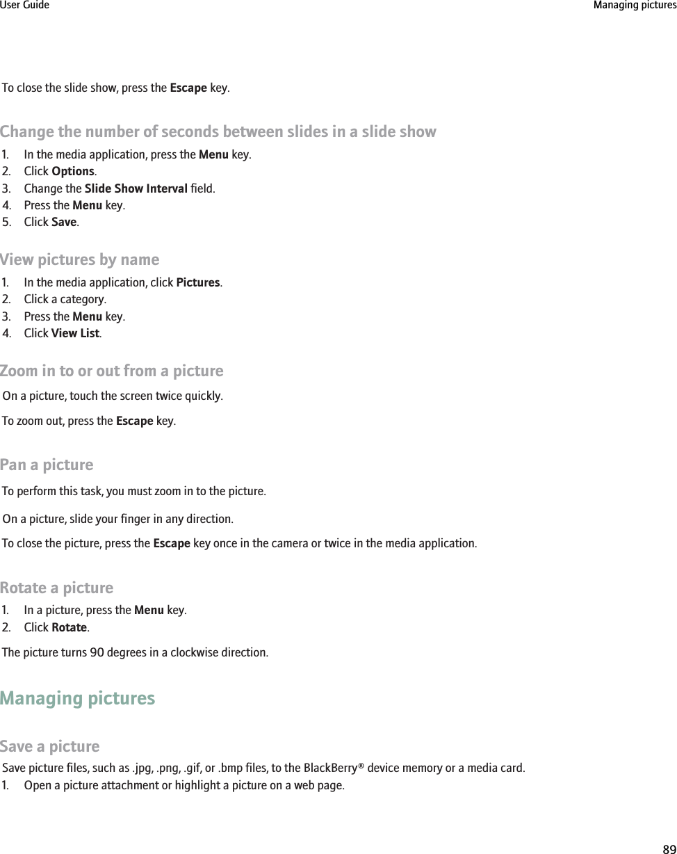 To close the slide show, press the Escape key.Change the number of seconds between slides in a slide show1. In the media application, press the Menu key.2. Click Options.3. Change the Slide Show Interval field.4. Press the Menu key.5. Click Save.View pictures by name1. In the media application, click Pictures.2. Click a category.3. Press the Menu key.4. Click View List.Zoom in to or out from a pictureOn a picture, touch the screen twice quickly.To zoom out, press the Escape key.Pan a pictureTo perform this task, you must zoom in to the picture.On a picture, slide your finger in any direction.To close the picture, press the Escape key once in the camera or twice in the media application.Rotate a picture1. In a picture, press the Menu key.2. Click Rotate.The picture turns 90 degrees in a clockwise direction.Managing picturesSave a pictureSave picture files, such as .jpg, .png, .gif, or .bmp files, to the BlackBerry® device memory or a media card.1. Open a picture attachment or highlight a picture on a web page.User Guide Managing pictures89