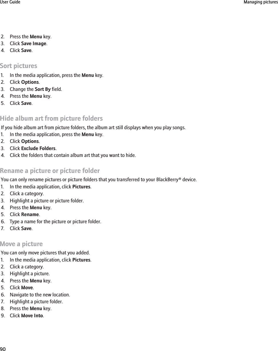 2. Press the Menu key.3. Click Save Image.4. Click Save.Sort pictures1. In the media application, press the Menu key.2. Click Options.3. Change the Sort By field.4. Press the Menu key.5. Click Save.Hide album art from picture foldersIf you hide album art from picture folders, the album art still displays when you play songs.1. In the media application, press the Menu key.2. Click Options.3. Click Exclude Folders.4. Click the folders that contain album art that you want to hide.Rename a picture or picture folderYou can only rename pictures or picture folders that you transferred to your BlackBerry® device.1. In the media application, click Pictures.2. Click a category.3. Highlight a picture or picture folder.4. Press the Menu key.5. Click Rename.6. Type a name for the picture or picture folder.7. Click Save.Move a pictureYou can only move pictures that you added.1. In the media application, click Pictures.2. Click a category.3. Highlight a picture.4. Press the Menu key.5. Click Move.6. Navigate to the new location.7. Highlight a picture folder.8. Press the Menu key.9. Click Move Into.User Guide Managing pictures90