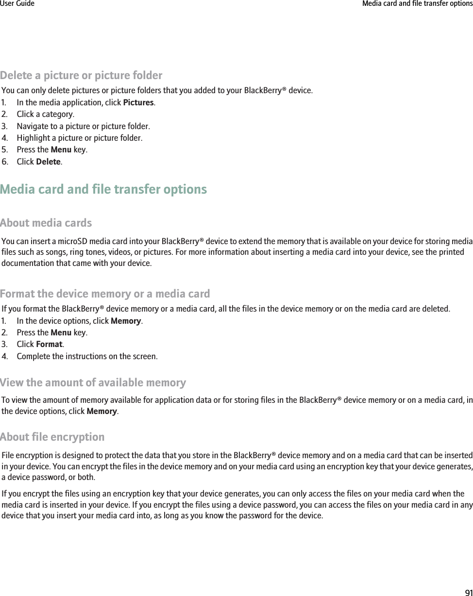 Delete a picture or picture folderYou can only delete pictures or picture folders that you added to your BlackBerry® device.1. In the media application, click Pictures.2. Click a category.3. Navigate to a picture or picture folder.4. Highlight a picture or picture folder.5. Press the Menu key.6. Click Delete.Media card and file transfer optionsAbout media cardsYou can insert a microSD media card into your BlackBerry® device to extend the memory that is available on your device for storing mediafiles such as songs, ring tones, videos, or pictures. For more information about inserting a media card into your device, see the printeddocumentation that came with your device.Format the device memory or a media cardIf you format the BlackBerry® device memory or a media card, all the files in the device memory or on the media card are deleted.1. In the device options, click Memory.2. Press the Menu key.3. Click Format.4. Complete the instructions on the screen.View the amount of available memoryTo view the amount of memory available for application data or for storing files in the BlackBerry® device memory or on a media card, inthe device options, click Memory.About file encryptionFile encryption is designed to protect the data that you store in the BlackBerry® device memory and on a media card that can be insertedin your device. You can encrypt the files in the device memory and on your media card using an encryption key that your device generates,a device password, or both.If you encrypt the files using an encryption key that your device generates, you can only access the files on your media card when themedia card is inserted in your device. If you encrypt the files using a device password, you can access the files on your media card in anydevice that you insert your media card into, as long as you know the password for the device.User Guide Media card and file transfer options91