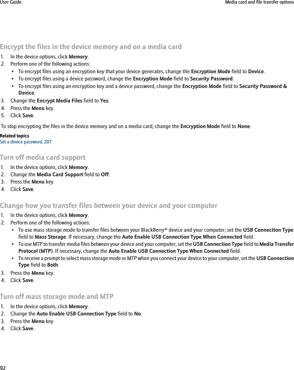 Encrypt the files in the device memory and on a media card1. In the device options, click Memory.2. Perform one of the following actions:• To encrypt files using an encryption key that your device generates, change the Encryption Mode field to Device.• To encrypt files using a device password, change the Encryption Mode field to Security Password.• To encrypt files using an encryption key and a device password, change the Encryption Mode field to Security Password &amp;Device.3. Change the Encrypt Media Files field to Yes.4. Press the Menu key.5. Click Save.To stop encrypting the files in the device memory and on a media card, change the Encryption Mode field to None.Related topicsSet a device password, 207Turn off media card support1. In the device options, click Memory.2. Change the Media Card Support field to Off.3. Press the Menu key.4. Click Save.Change how you transfer files between your device and your computer1. In the device options, click Memory.2. Perform one of the following actions:• To use mass storage mode to transfer files between your BlackBerry® device and your computer, set the USB Connection Typefield to Mass Storage. If necessary, change the Auto Enable USB Connection Type When Connected field.•To use MTP to transfer media files between your device and your computer, set the USB Connection Type field to Media TransferProtocol (MTP). If necessary, change the Auto Enable USB Connection Type When Connected field.•To receive a prompt to select mass storage mode or MTP when you connect your device to your computer, set the USB ConnectionType field to Both.3. Press the Menu key.4. Click Save.Turn off mass storage mode and MTP1. In the device options, click Memory.2. Change the Auto Enable USB Connection Type field to No.3. Press the Menu key.4. Click Save.User Guide Media card and file transfer options92