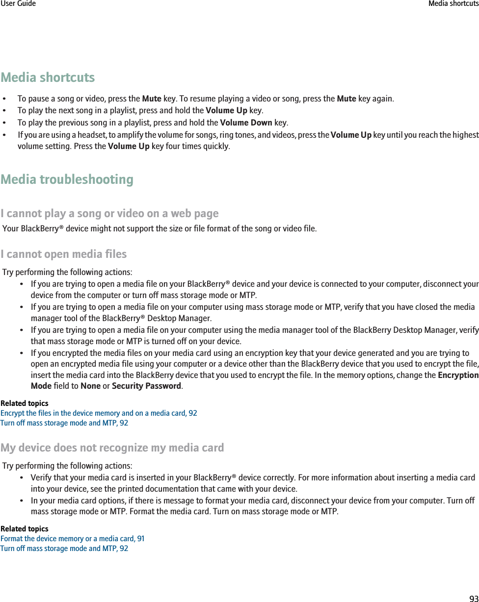 Media shortcuts• To pause a song or video, press the Mute key. To resume playing a video or song, press the Mute key again.• To play the next song in a playlist, press and hold the Volume Up key.• To play the previous song in a playlist, press and hold the Volume Down key.•If you are using a headset, to amplify the volume for songs, ring tones, and videos, press the Volume Up key until you reach the highestvolume setting. Press the Volume Up key four times quickly.Media troubleshootingI cannot play a song or video on a web pageYour BlackBerry® device might not support the size or file format of the song or video file.I cannot open media filesTry performing the following actions:•If you are trying to open a media file on your BlackBerry® device and your device is connected to your computer, disconnect yourdevice from the computer or turn off mass storage mode or MTP.• If you are trying to open a media file on your computer using mass storage mode or MTP, verify that you have closed the mediamanager tool of the BlackBerry® Desktop Manager.•If you are trying to open a media file on your computer using the media manager tool of the BlackBerry Desktop Manager, verifythat mass storage mode or MTP is turned off on your device.• If you encrypted the media files on your media card using an encryption key that your device generated and you are trying toopen an encrypted media file using your computer or a device other than the BlackBerry device that you used to encrypt the file,insert the media card into the BlackBerry device that you used to encrypt the file. In the memory options, change the EncryptionMode field to None or Security Password.Related topicsEncrypt the files in the device memory and on a media card, 92Turn off mass storage mode and MTP, 92My device does not recognize my media cardTry performing the following actions:• Verify that your media card is inserted in your BlackBerry® device correctly. For more information about inserting a media cardinto your device, see the printed documentation that came with your device.• In your media card options, if there is message to format your media card, disconnect your device from your computer. Turn offmass storage mode or MTP. Format the media card. Turn on mass storage mode or MTP.Related topicsFormat the device memory or a media card, 91Turn off mass storage mode and MTP, 92User Guide Media shortcuts93
