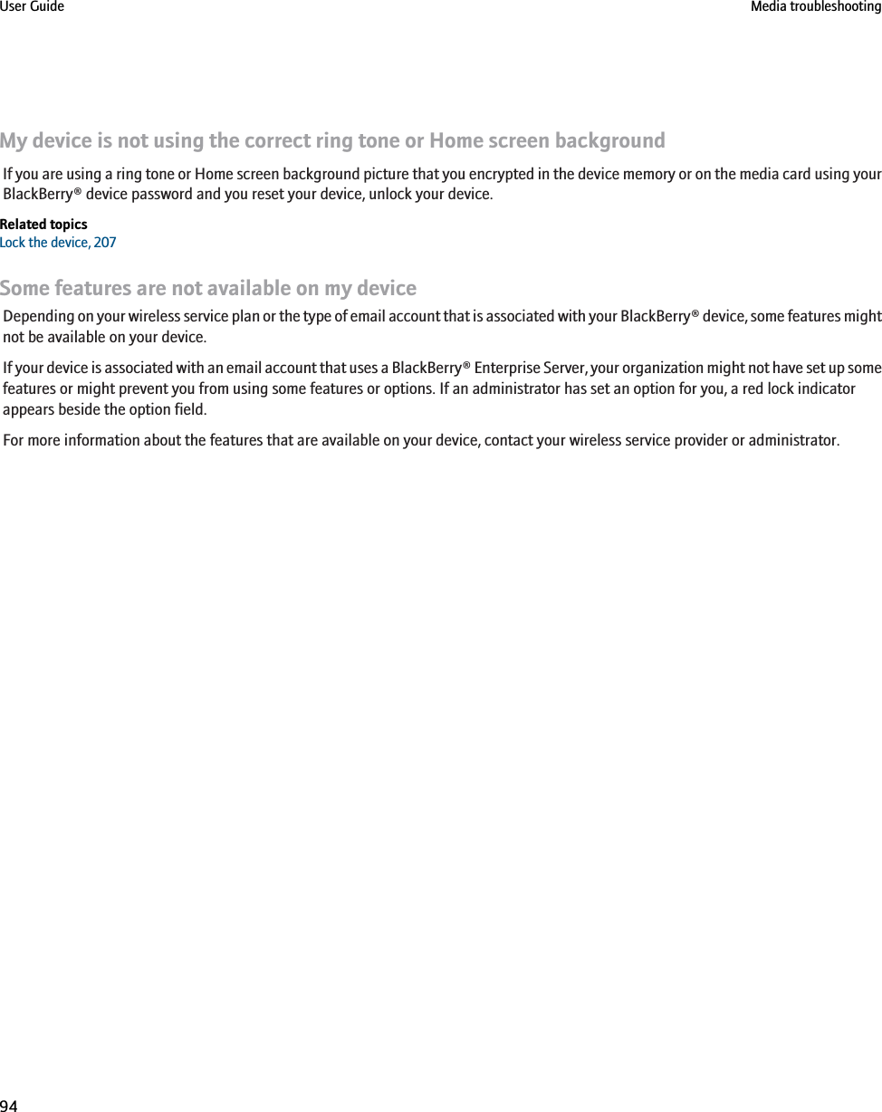 My device is not using the correct ring tone or Home screen backgroundIf you are using a ring tone or Home screen background picture that you encrypted in the device memory or on the media card using yourBlackBerry® device password and you reset your device, unlock your device.Related topicsLock the device, 207Some features are not available on my deviceDepending on your wireless service plan or the type of email account that is associated with your BlackBerry® device, some features mightnot be available on your device.If your device is associated with an email account that uses a BlackBerry® Enterprise Server, your organization might not have set up somefeatures or might prevent you from using some features or options. If an administrator has set an option for you, a red lock indicatorappears beside the option field.For more information about the features that are available on your device, contact your wireless service provider or administrator.User Guide Media troubleshooting94