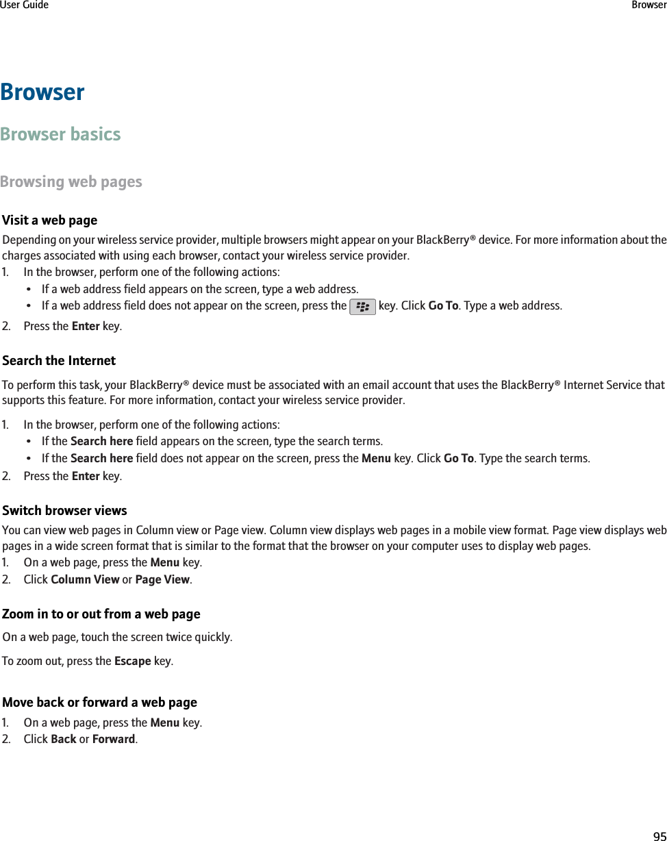 BrowserBrowser basicsBrowsing web pagesVisit a web pageDepending on your wireless service provider, multiple browsers might appear on your BlackBerry® device. For more information about thecharges associated with using each browser, contact your wireless service provider.1. In the browser, perform one of the following actions:• If a web address field appears on the screen, type a web address.•If a web address field does not appear on the screen, press the   key. Click Go To. Type a web address.2. Press the Enter key.Search the InternetTo perform this task, your BlackBerry® device must be associated with an email account that uses the BlackBerry® Internet Service thatsupports this feature. For more information, contact your wireless service provider.1. In the browser, perform one of the following actions:• If the Search here field appears on the screen, type the search terms.• If the Search here field does not appear on the screen, press the Menu key. Click Go To. Type the search terms.2. Press the Enter key.Switch browser viewsYou can view web pages in Column view or Page view. Column view displays web pages in a mobile view format. Page view displays webpages in a wide screen format that is similar to the format that the browser on your computer uses to display web pages.1. On a web page, press the Menu key.2. Click Column View or Page View.Zoom in to or out from a web pageOn a web page, touch the screen twice quickly.To zoom out, press the Escape key.Move back or forward a web page1. On a web page, press the Menu key.2. Click Back or Forward.User Guide Browser95