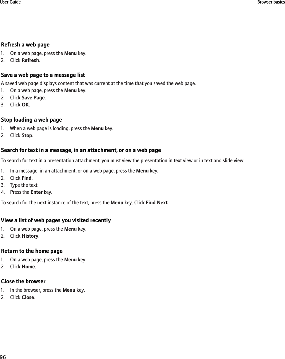 Refresh a web page1. On a web page, press the Menu key.2. Click Refresh.Save a web page to a message listA saved web page displays content that was current at the time that you saved the web page.1. On a web page, press the Menu key.2. Click Save Page.3. Click OK.Stop loading a web page1. When a web page is loading, press the Menu key.2. Click Stop.Search for text in a message, in an attachment, or on a web pageTo search for text in a presentation attachment, you must view the presentation in text view or in text and slide view.1. In a message, in an attachment, or on a web page, press the Menu key.2. Click Find.3. Type the text.4. Press the Enter key.To search for the next instance of the text, press the Menu key. Click Find Next.View a list of web pages you visited recently1. On a web page, press the Menu key.2. Click History.Return to the home page1. On a web page, press the Menu key.2. Click Home.Close the browser1. In the browser, press the Menu key.2. Click Close.User Guide Browser basics96