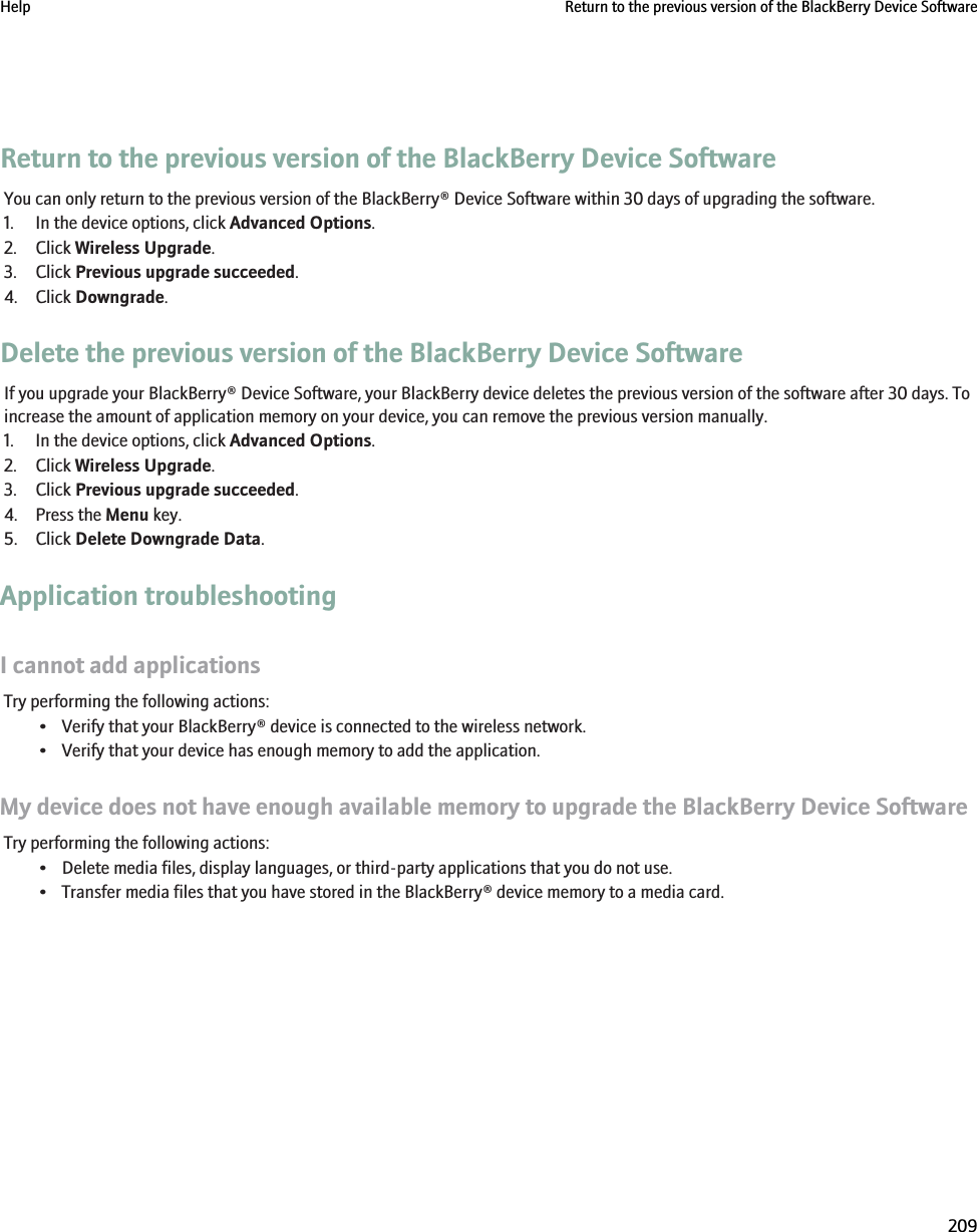 Return to the previous version of the BlackBerry Device SoftwareYou can only return to the previous version of the BlackBerry® Device Software within 30 days of upgrading the software.1. In the device options, click Advanced Options.2. Click Wireless Upgrade.3. Click Previous upgrade succeeded.4. Click Downgrade.Delete the previous version of the BlackBerry Device SoftwareIf you upgrade your BlackBerry® Device Software, your BlackBerry device deletes the previous version of the software after 30 days. Toincrease the amount of application memory on your device, you can remove the previous version manually.1. In the device options, click Advanced Options.2. Click Wireless Upgrade.3. Click Previous upgrade succeeded.4. Press the Menu key.5. Click Delete Downgrade Data.Application troubleshootingI cannot add applicationsTry performing the following actions:• Verify that your BlackBerry® device is connected to the wireless network.• Verify that your device has enough memory to add the application.My device does not have enough available memory to upgrade the BlackBerry Device SoftwareTry performing the following actions:• Delete media files, display languages, or third-party applications that you do not use.• Transfer media files that you have stored in the BlackBerry® device memory to a media card.Help Return to the previous version of the BlackBerry Device Software209