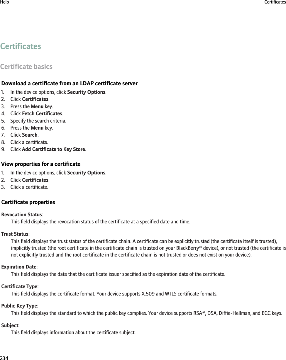CertificatesCertificate basicsDownload a certificate from an LDAP certificate server1. In the device options, click Security Options.2. Click Certificates.3. Press the Menu key.4. Click Fetch Certificates.5. Specify the search criteria.6. Press the Menu key.7. Click Search.8. Click a certificate.9. Click Add Certificate to Key Store.View properties for a certificate1. In the device options, click Security Options.2. Click Certificates.3. Click a certificate.Certificate propertiesRevocation Status:This field displays the revocation status of the certificate at a specified date and time.Trust Status:This field displays the trust status of the certificate chain. A certificate can be explicitly trusted (the certificate itself is trusted),implicitly trusted (the root certificate in the certificate chain is trusted on your BlackBerry® device), or not trusted (the certificate isnot explicitly trusted and the root certificate in the certificate chain is not trusted or does not exist on your device).Expiration Date:This field displays the date that the certificate issuer specified as the expiration date of the certificate.Certificate Type:This field displays the certificate format. Your device supports X.509 and WTLS certificate formats.Public Key Type:This field displays the standard to which the public key complies. Your device supports RSA®, DSA, Diffie-Hellman, and ECC keys.Subject:This field displays information about the certificate subject.Help Certificates234