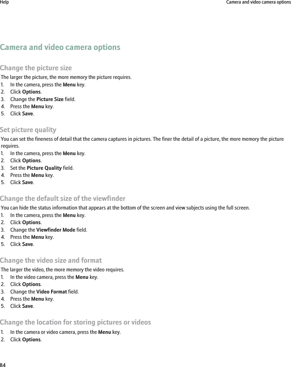 Camera and video camera optionsChange the picture sizeThe larger the picture, the more memory the picture requires.1. In the camera, press the Menu key.2. Click Options.3. Change the Picture Size field.4. Press the Menu key.5. Click Save.Set picture qualityYou can set the fineness of detail that the camera captures in pictures. The finer the detail of a picture, the more memory the picturerequires.1. In the camera, press the Menu key.2. Click Options.3. Set the Picture Quality field.4. Press the Menu key.5. Click Save.Change the default size of the viewfinderYou can hide the status information that appears at the bottom of the screen and view subjects using the full screen.1. In the camera, press the Menu key.2. Click Options.3. Change the Viewfinder Mode field.4. Press the Menu key.5. Click Save.Change the video size and formatThe larger the video, the more memory the video requires.1. In the video camera, press the Menu key.2. Click Options.3. Change the Video Format field.4. Press the Menu key.5. Click Save.Change the location for storing pictures or videos1. In the camera or video camera, press the Menu key.2. Click Options.Help Camera and video camera options84