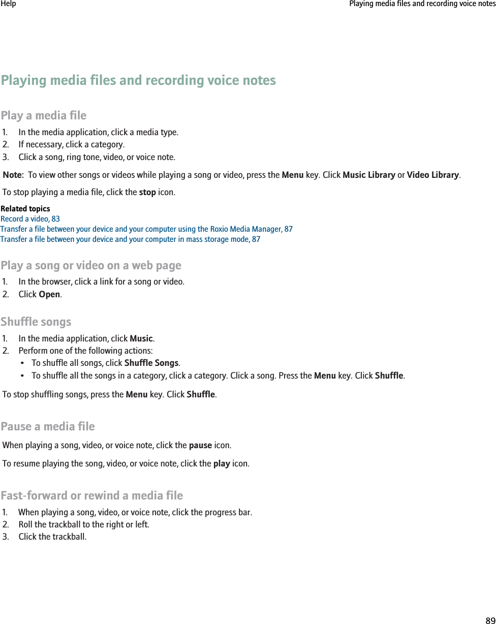 Playing media files and recording voice notesPlay a media file1. In the media application, click a media type.2. If necessary, click a category.3. Click a song, ring tone, video, or voice note.Note:  To view other songs or videos while playing a song or video, press the Menu key. Click Music Library or Video Library.To stop playing a media file, click the stop icon.Related topicsRecord a video, 83Transfer a file between your device and your computer using the Roxio Media Manager, 87Transfer a file between your device and your computer in mass storage mode, 87Play a song or video on a web page1. In the browser, click a link for a song or video.2. Click Open.Shuffle songs1. In the media application, click Music.2. Perform one of the following actions:• To shuffle all songs, click Shuffle Songs.• To shuffle all the songs in a category, click a category. Click a song. Press the Menu key. Click Shuffle.To stop shuffling songs, press the Menu key. Click Shuffle.Pause a media fileWhen playing a song, video, or voice note, click the pause icon.To resume playing the song, video, or voice note, click the play icon.Fast-forward or rewind a media file1. When playing a song, video, or voice note, click the progress bar.2. Roll the trackball to the right or left.3. Click the trackball.Help Playing media files and recording voice notes89