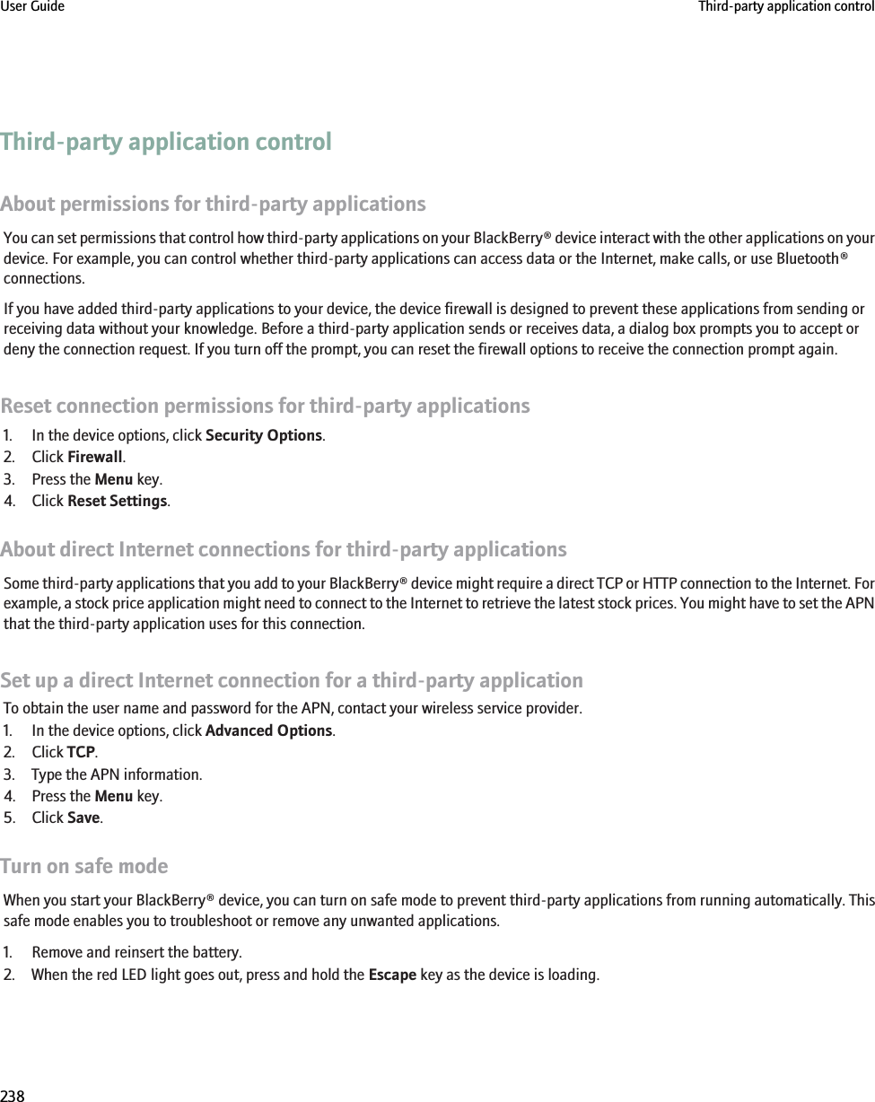 Third-party application controlAbout permissions for third-party applicationsYou can set permissions that control how third-party applications on your BlackBerry® device interact with the other applications on yourdevice. For example, you can control whether third-party applications can access data or the Internet, make calls, or use Bluetooth®connections.If you have added third-party applications to your device, the device firewall is designed to prevent these applications from sending orreceiving data without your knowledge. Before a third-party application sends or receives data, a dialog box prompts you to accept ordeny the connection request. If you turn off the prompt, you can reset the firewall options to receive the connection prompt again.Reset connection permissions for third-party applications1. In the device options, click Security Options.2. Click Firewall.3. Press the Menu key.4. Click Reset Settings.About direct Internet connections for third-party applicationsSome third-party applications that you add to your BlackBerry® device might require a direct TCP or HTTP connection to the Internet. Forexample, a stock price application might need to connect to the Internet to retrieve the latest stock prices. You might have to set the APNthat the third-party application uses for this connection.Set up a direct Internet connection for a third-party applicationTo obtain the user name and password for the APN, contact your wireless service provider.1. In the device options, click Advanced Options.2. Click TCP.3. Type the APN information.4. Press the Menu key.5. Click Save.Turn on safe modeWhen you start your BlackBerry® device, you can turn on safe mode to prevent third-party applications from running automatically. Thissafe mode enables you to troubleshoot or remove any unwanted applications.1. Remove and reinsert the battery.2. When the red LED light goes out, press and hold the Escape key as the device is loading.User Guide Third-party application control238