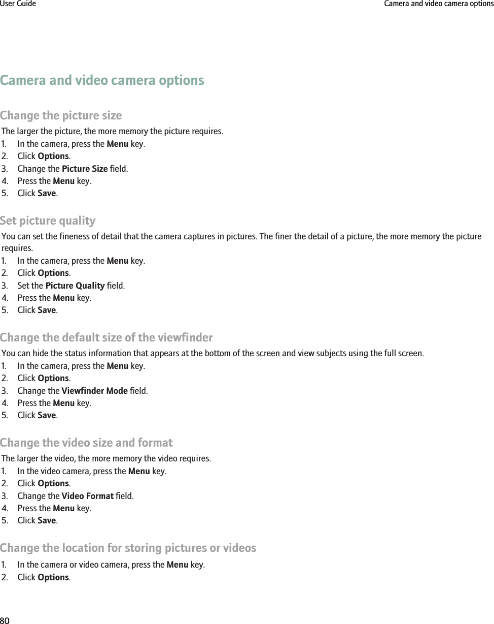 Camera and video camera optionsChange the picture sizeThe larger the picture, the more memory the picture requires.1. In the camera, press the Menu key.2. Click Options.3. Change the Picture Size field.4. Press the Menu key.5. Click Save.Set picture qualityYou can set the fineness of detail that the camera captures in pictures. The finer the detail of a picture, the more memory the picturerequires.1. In the camera, press the Menu key.2. Click Options.3. Set the Picture Quality field.4. Press the Menu key.5. Click Save.Change the default size of the viewfinderYou can hide the status information that appears at the bottom of the screen and view subjects using the full screen.1. In the camera, press the Menu key.2. Click Options.3. Change the Viewfinder Mode field.4. Press the Menu key.5. Click Save.Change the video size and formatThe larger the video, the more memory the video requires.1. In the video camera, press the Menu key.2. Click Options.3. Change the Video Format field.4. Press the Menu key.5. Click Save.Change the location for storing pictures or videos1. In the camera or video camera, press the Menu key.2. Click Options.User Guide Camera and video camera options80