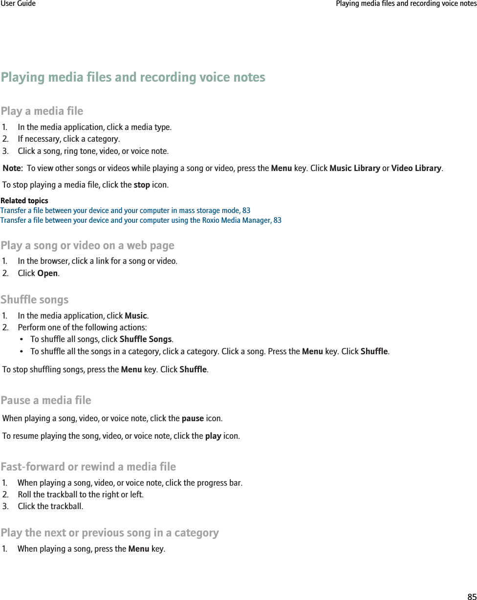 Playing media files and recording voice notesPlay a media file1. In the media application, click a media type.2. If necessary, click a category.3. Click a song, ring tone, video, or voice note.Note:  To view other songs or videos while playing a song or video, press the Menu key. Click Music Library or Video Library.To stop playing a media file, click the stop icon.Related topicsTransfer a file between your device and your computer in mass storage mode, 83Transfer a file between your device and your computer using the Roxio Media Manager, 83Play a song or video on a web page1. In the browser, click a link for a song or video.2. Click Open.Shuffle songs1. In the media application, click Music.2. Perform one of the following actions:• To shuffle all songs, click Shuffle Songs.• To shuffle all the songs in a category, click a category. Click a song. Press the Menu key. Click Shuffle.To stop shuffling songs, press the Menu key. Click Shuffle.Pause a media fileWhen playing a song, video, or voice note, click the pause icon.To resume playing the song, video, or voice note, click the play icon.Fast-forward or rewind a media file1. When playing a song, video, or voice note, click the progress bar.2. Roll the trackball to the right or left.3. Click the trackball.Play the next or previous song in a category1. When playing a song, press the Menu key.User Guide Playing media files and recording voice notes85