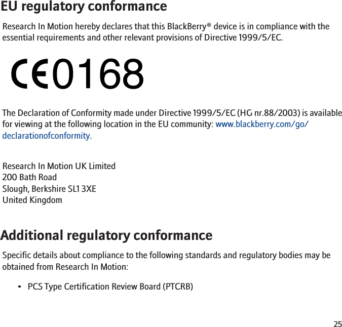 EU regulatory conformanceResearch In Motion hereby declares that this BlackBerry® device is in compliance with theessential requirements and other relevant provisions of Directive 1999/5/EC.The Declaration of Conformity made under Directive 1999/5/EC (HG nr.88/2003) is availablefor viewing at the following location in the EU community: www.blackberry.com/go/declarationofconformity.Research In Motion UK Limited 200 Bath Road Slough, Berkshire SL1 3XE United Kingdom Additional regulatory conformanceSpecific details about compliance to the following standards and regulatory bodies may beobtained from Research In Motion:• PCS Type Certification Review Board (PTCRB)25