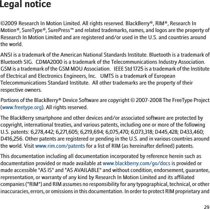 Legal notice©2009 Research In Motion Limited. All rights reserved. BlackBerry®, RIM®, Research InMotion®, SureType®, SurePress™ and related trademarks, names, and logos are the property ofResearch In Motion Limited and are registered and/or used in the U.S. and countries aroundthe world.ANSI is a trademark of the American National Standards Institute. Bluetooth is a trademark ofBluetooth SIG.  CDMA2000 is a trademark of the Telecommunications Industry Association.GSM is a trademark of the GSM MOU Association.   IEEE Std 1725 is a trademark of the Instituteof Electrical and Electronics Engineers, Inc.   UMTS is a trademark of EuropeanTelecommunications Standard Institute.  All other trademarks are the property of theirrespective owners.Portions of the BlackBerry® Device Software are copyright © 2007-2008 The FreeType Project(www.freetype.org). All rights reserved.The BlackBerry smartphone and other devices and/or associated software are protected bycopyright, international treaties, and various patents, including one or more of the followingU.S. patents: 6,278,442; 6,271,605; 6,219,694; 6,075,470; 6,073,318; D445,428; D433,460;D416,256. Other patents are registered or pending in the U.S. and in various countries aroundthe world. Visit www.rim.com/patents for a list of RIM (as hereinafter defined) patents.This documentation including all documentation incorporated by reference herein such asdocumentation provided or made available at www.blackberry.com/go/docs is provided ormade accessible &quot;AS IS&quot; and &quot;AS AVAILABLE&quot; and without condition, endorsement, guarantee,representation, or warranty of any kind by Research In Motion Limited and its affiliatedcompanies (&quot;RIM&quot;) and RIM assumes no responsibility for any typographical, technical, or otherinaccuracies, errors, or omissions in this documentation. In order to protect RIM proprietary and29