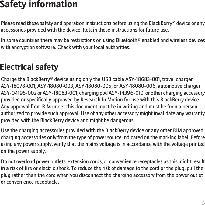 Safety informationPlease read these safety and operation instructions before using the BlackBerry® device or anyaccessories provided with the device. Retain these instructions for future use.In some countries there may be restrictions on using Bluetooth® enabled and wireless deviceswith encryption software. Check with your local authorities.Electrical safetyCharge the BlackBerry® device using only the USB cable ASY-18683-001, travel chargerASY-18078-001, ASY-18080-003, ASY-18080-005, or ASY-18080-006, automotive chargerASY-04195-002 or ASY-18083-001, charging pod ASY-14396-010, or other charging accessoryprovided or specifically approved by Research In Motion for use with this BlackBerry device.Any approval from RIM under this document must be in writing and must be from a personauthorized to provide such approval. Use of any other accessory might invalidate any warrantyprovided with the BlackBerry device and might be dangerous.Use the charging accessories provided with the BlackBerry device or any other RIM approvedcharging accessories only from the type of power source indicated on the marking label. Beforeusing any power supply, verify that the mains voltage is in accordance with the voltage printedon the power supply.Do not overload power outlets, extension cords, or convenience receptacles as this might resultin a risk of fire or electric shock. To reduce the risk of damage to the cord or the plug, pull theplug rather than the cord when you disconnect the charging accessory from the power outletor convenience receptacle.5