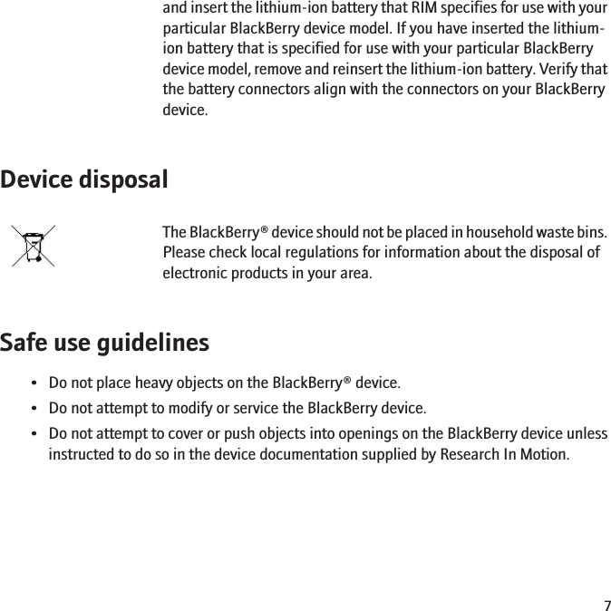 and insert the lithium-ion battery that RIM specifies for use with yourparticular BlackBerry device model. If you have inserted the lithium-ion battery that is specified for use with your particular BlackBerrydevice model, remove and reinsert the lithium-ion battery. Verify thatthe battery connectors align with the connectors on your BlackBerrydevice.Device disposalThe BlackBerry® device should not be placed in household waste bins.Please check local regulations for information about the disposal ofelectronic products in your area.Safe use guidelines• Do not place heavy objects on the BlackBerry® device.• Do not attempt to modify or service the BlackBerry device.• Do not attempt to cover or push objects into openings on the BlackBerry device unlessinstructed to do so in the device documentation supplied by Research In Motion.7