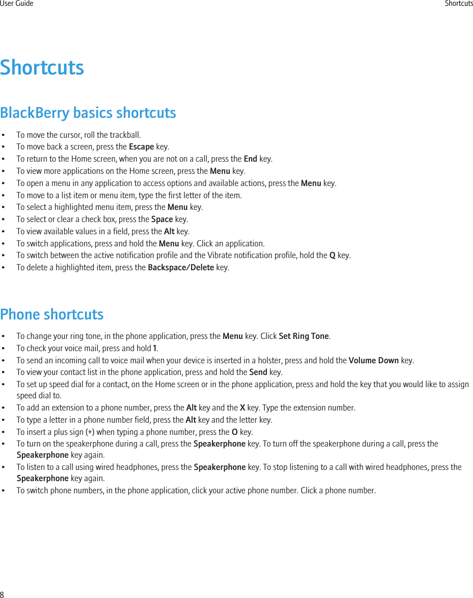 ShortcutsBlackBerry basics shortcuts• To move the cursor, roll the trackball.• To move back a screen, press the Escape key.• To return to the Home screen, when you are not on a call, press the End key.• To view more applications on the Home screen, press the Menu key.• To open a menu in any application to access options and available actions, press the Menu key.• To move to a list item or menu item, type the first letter of the item.• To select a highlighted menu item, press the Menu key.• To select or clear a check box, press the Space key.• To view available values in a field, press the Alt key.• To switch applications, press and hold the Menu key. Click an application.• To switch between the active notification profile and the Vibrate notification profile, hold the Q key.• To delete a highlighted item, press the Backspace/Delete key.Phone shortcuts• To change your ring tone, in the phone application, press the Menu key. Click Set Ring Tone.• To check your voice mail, press and hold 1.• To send an incoming call to voice mail when your device is inserted in a holster, press and hold the Volume Down key.• To view your contact list in the phone application, press and hold the Send key.• To set up speed dial for a contact, on the Home screen or in the phone application, press and hold the key that you would like to assignspeed dial to.• To add an extension to a phone number, press the Alt key and the X key. Type the extension number.• To type a letter in a phone number field, press the Alt key and the letter key.• To insert a plus sign (+) when typing a phone number, press the O key.• To turn on the speakerphone during a call, press the Speakerphone key. To turn off the speakerphone during a call, press theSpeakerphone key again.• To listen to a call using wired headphones, press the Speakerphone key. To stop listening to a call with wired headphones, press theSpeakerphone key again.• To switch phone numbers, in the phone application, click your active phone number. Click a phone number.User Guide Shortcuts8