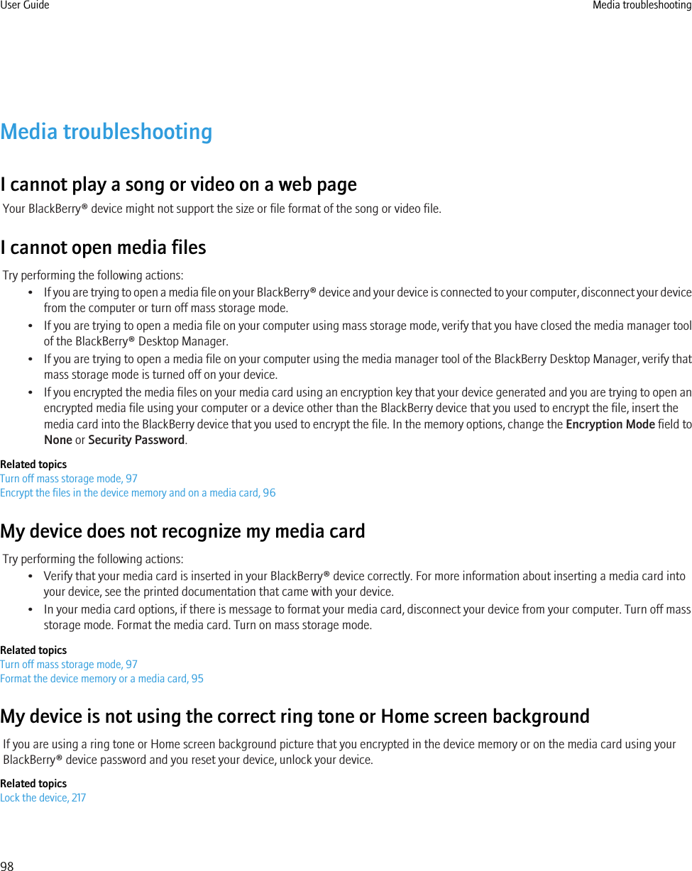 Media troubleshootingI cannot play a song or video on a web pageYour BlackBerry® device might not support the size or file format of the song or video file.I cannot open media filesTry performing the following actions:•If you are trying to open a media file on your BlackBerry® device and your device is connected to your computer, disconnect your devicefrom the computer or turn off mass storage mode.•If you are trying to open a media file on your computer using mass storage mode, verify that you have closed the media manager toolof the BlackBerry® Desktop Manager.•If you are trying to open a media file on your computer using the media manager tool of the BlackBerry Desktop Manager, verify thatmass storage mode is turned off on your device.•If you encrypted the media files on your media card using an encryption key that your device generated and you are trying to open anencrypted media file using your computer or a device other than the BlackBerry device that you used to encrypt the file, insert themedia card into the BlackBerry device that you used to encrypt the file. In the memory options, change the Encryption Mode field toNone or Security Password.Related topicsTurn off mass storage mode, 97Encrypt the files in the device memory and on a media card, 96My device does not recognize my media cardTry performing the following actions:• Verify that your media card is inserted in your BlackBerry® device correctly. For more information about inserting a media card intoyour device, see the printed documentation that came with your device.• In your media card options, if there is message to format your media card, disconnect your device from your computer. Turn off massstorage mode. Format the media card. Turn on mass storage mode.Related topicsTurn off mass storage mode, 97Format the device memory or a media card, 95My device is not using the correct ring tone or Home screen backgroundIf you are using a ring tone or Home screen background picture that you encrypted in the device memory or on the media card using yourBlackBerry® device password and you reset your device, unlock your device.Related topicsLock the device, 217User Guide Media troubleshooting98