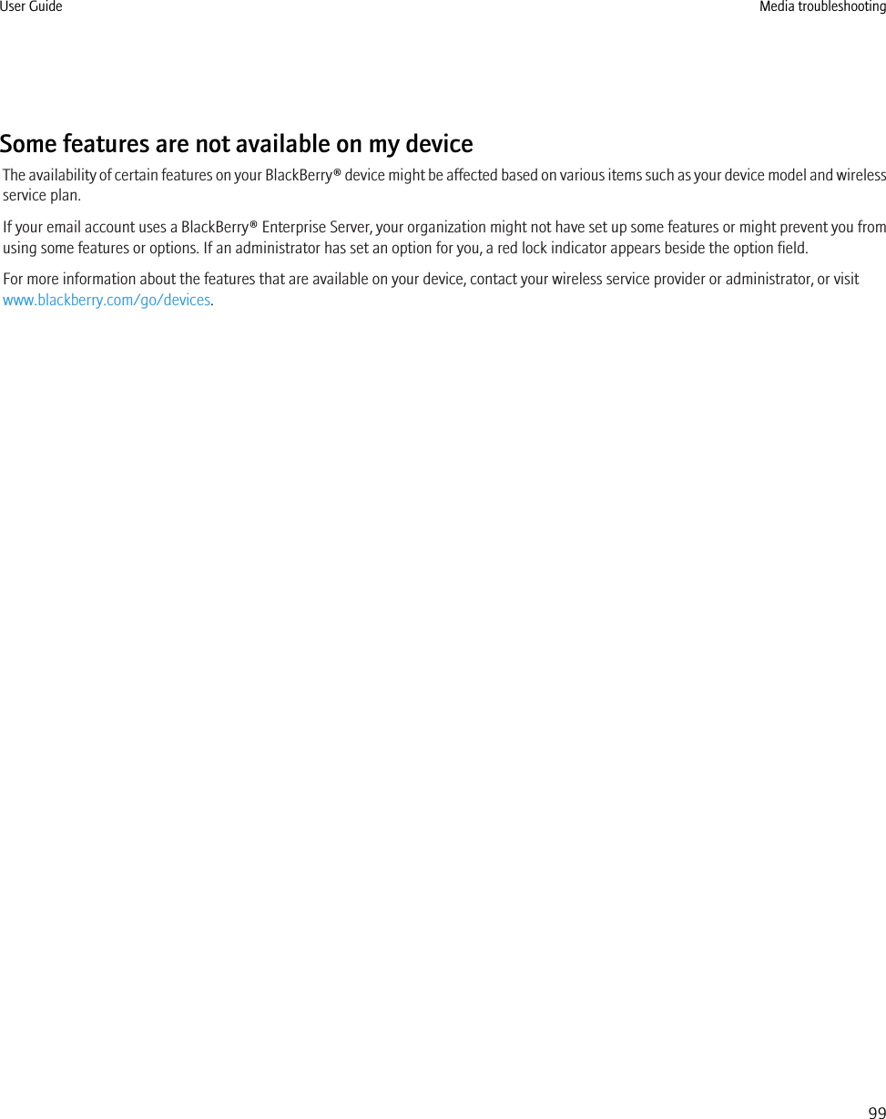 Some features are not available on my deviceThe availability of certain features on your BlackBerry® device might be affected based on various items such as your device model and wirelessservice plan.If your email account uses a BlackBerry® Enterprise Server, your organization might not have set up some features or might prevent you fromusing some features or options. If an administrator has set an option for you, a red lock indicator appears beside the option field.For more information about the features that are available on your device, contact your wireless service provider or administrator, or visitwww.blackberry.com/go/devices.User Guide Media troubleshooting99